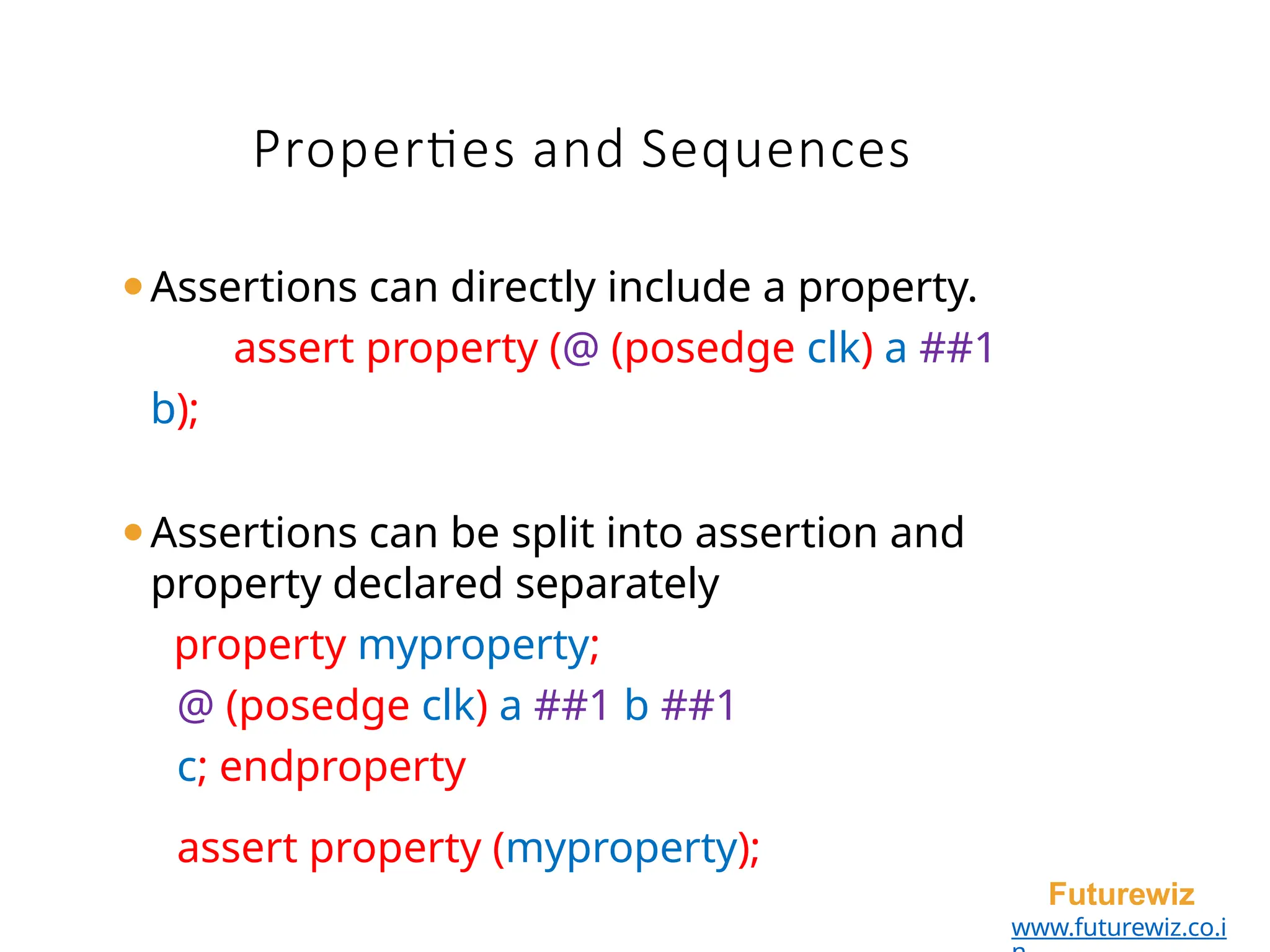 Properties and Sequences
Futurewiz
www.futurewiz.co.i
⚫Assertions can directly include a property.
assert property (@ (posedge clk) a ##1
b);
⚫Assertions can be split into assertion and
property declared separately
property myproperty;
@ (posedge clk) a ##1 b ##1
c; endproperty
assert property (myproperty);
 