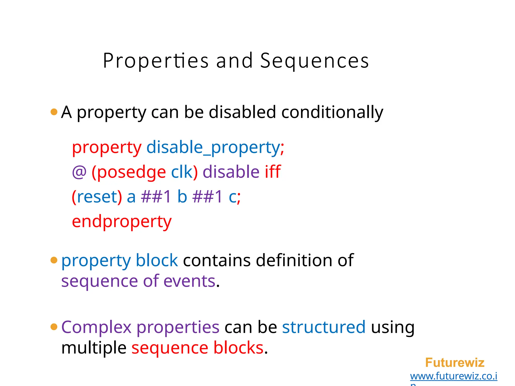 Properties and Sequences
Futurewiz
www.futurewiz.co.i
⚫A property can be disabled conditionally
property disable_property;
@ (posedge clk) disable iff
(reset) a ##1 b ##1 c;
endproperty
⚫property block contains definition of
sequence of events.
⚫Complex properties can be structured using
multiple sequence blocks.
 