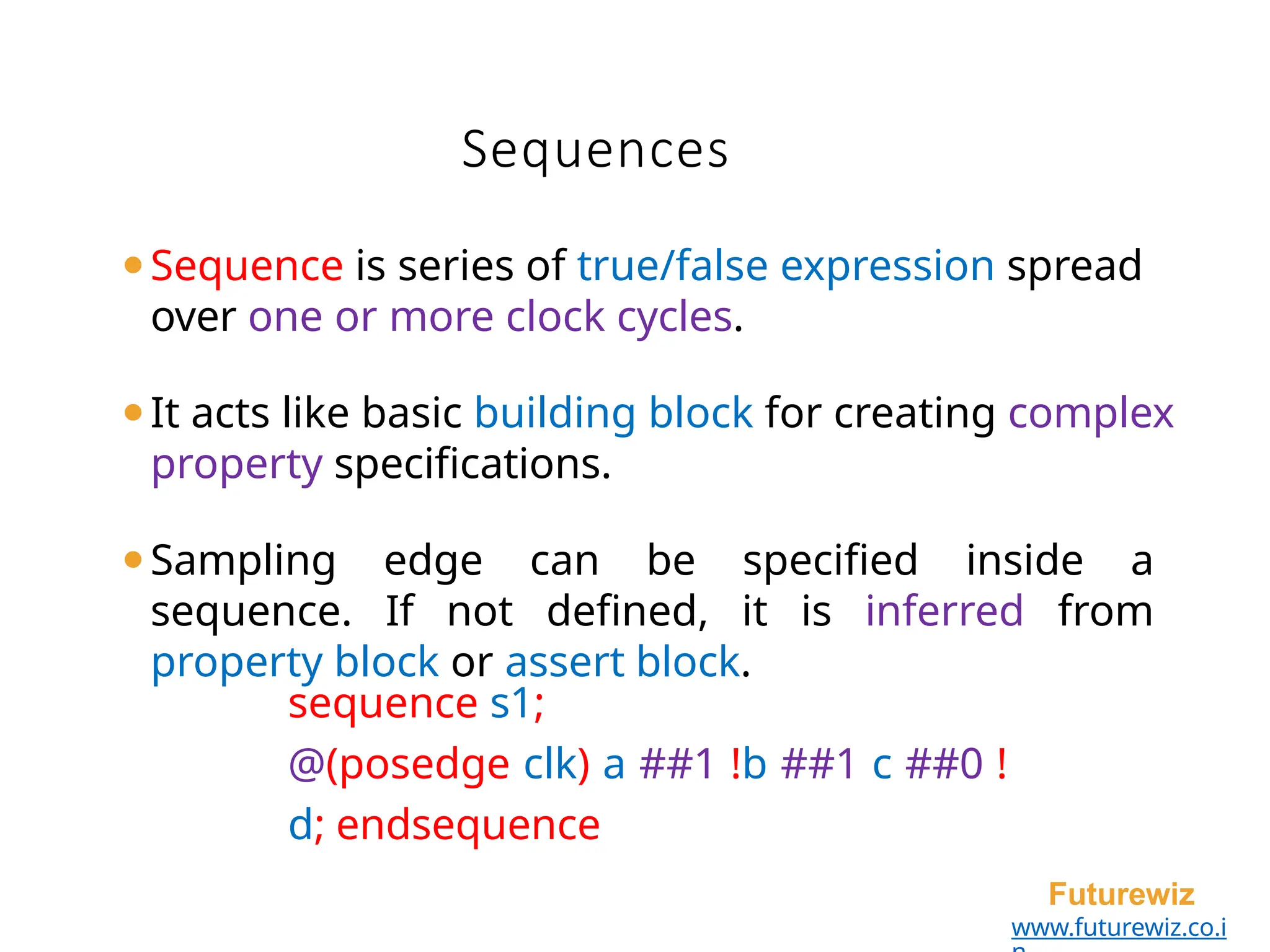 Sequences
Futurewiz
www.futurewiz.co.i
⚫Sequence is series of true/false expression spread
over one or more clock cycles.
⚫It acts like basic building block for creating complex
property specifications.
⚫Sampling edge can be specified inside a
sequence. If not defined, it is inferred from
property block or assert block.
sequence s1;
@(posedge clk) a ##1 !b ##1 c ##0 !
d; endsequence
 