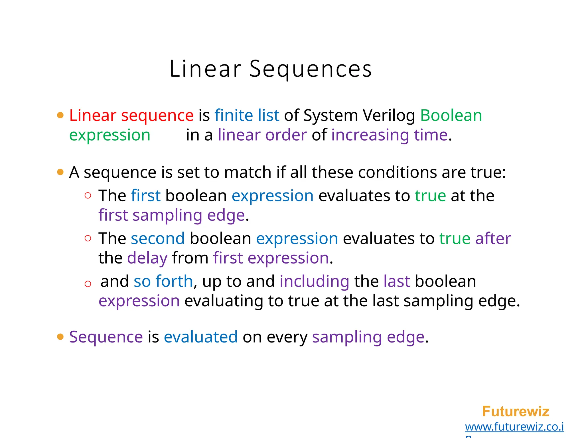 Linear Sequences
Futurewiz
www.futurewiz.co.i
⚫ Linear sequence is finite list of System Verilog Boolean
expression in a linear order of increasing time.
⚫ A sequence is set to match if all these conditions are true:
o The first boolean expression evaluates to true at the
first sampling edge.
o The second boolean expression evaluates to true after
the delay from first expression.
o and so forth, up to and including the last boolean
expression evaluating to true at the last sampling edge.
⚫ Sequence is evaluated on every sampling edge.
 