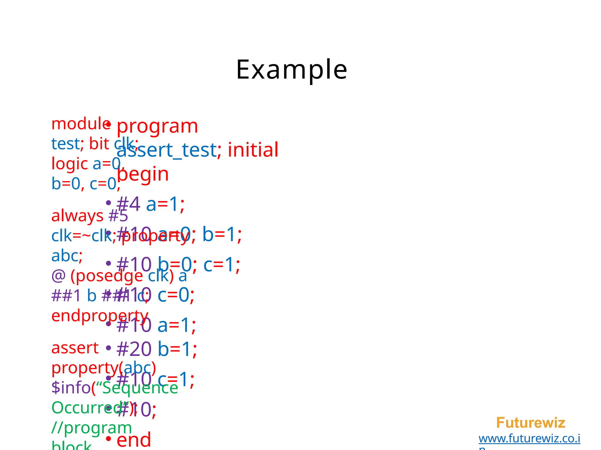 Example
• program
assert_test; initial
begin
• #4 a=1;
• #10 a=0; b=1;
• #10 b=0; c=1;
• #10 c=0;
• #10 a=1;
• #20 b=1;
• #10 c=1;
• #10;
• end
Futurewiz
www.futurewiz.co.i
module
test; bit clk;
logic a=0,
b=0, c=0;
always #5
clk=~clk; property
abc;
@ (posedge clk) a
##1 b ##1 c;
endproperty
assert
property(abc)
$info(“Sequence
Occurred”);
//program
 