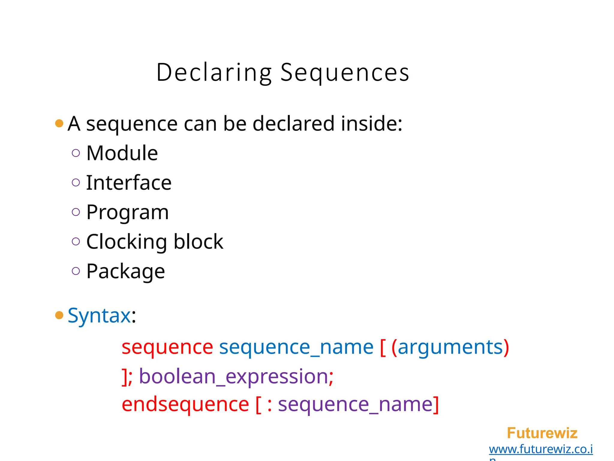 ⚫A sequence can be declared inside:
o Module
o Interface
o Program
o Clocking block
o Package
⚫Syntax:
sequence sequence_name [ (arguments)
]; boolean_expression;
endsequence [ : sequence_name]
Futurewiz
www.futurewiz.co.i
Declaring Sequences
 