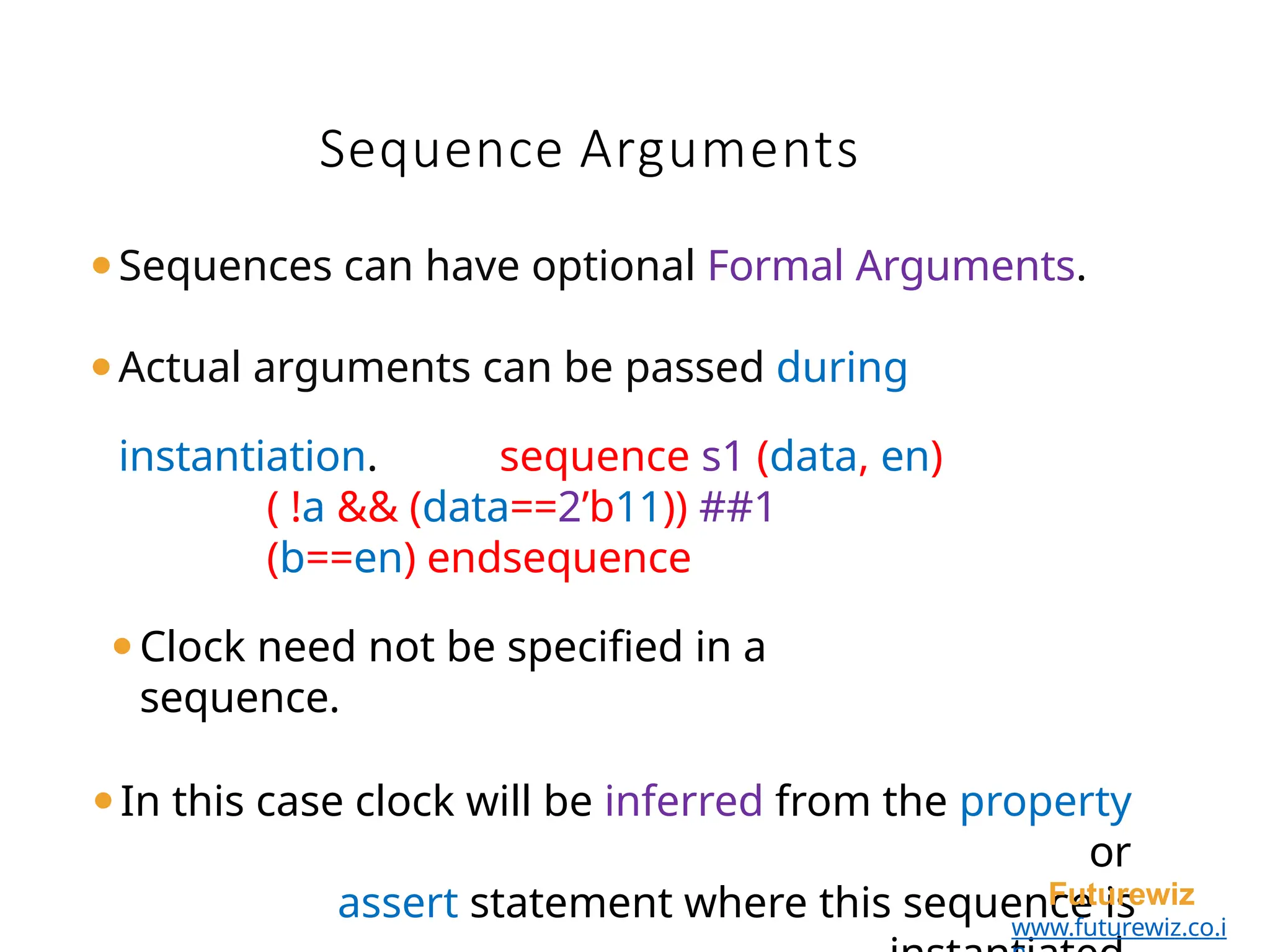 ⚫Sequences can have optional Formal Arguments.
⚫Actual arguments can be passed during
instantiation. sequence s1 (data, en)
( !a && (data==2’b11)) ##1
(b==en) endsequence
⚫Clock need not be specified in a
sequence.
⚫In this case clock will be inferred from the property
or
assert statement where this sequence is
Futurewiz
www.futurewiz.co.i
Sequence Arguments
 