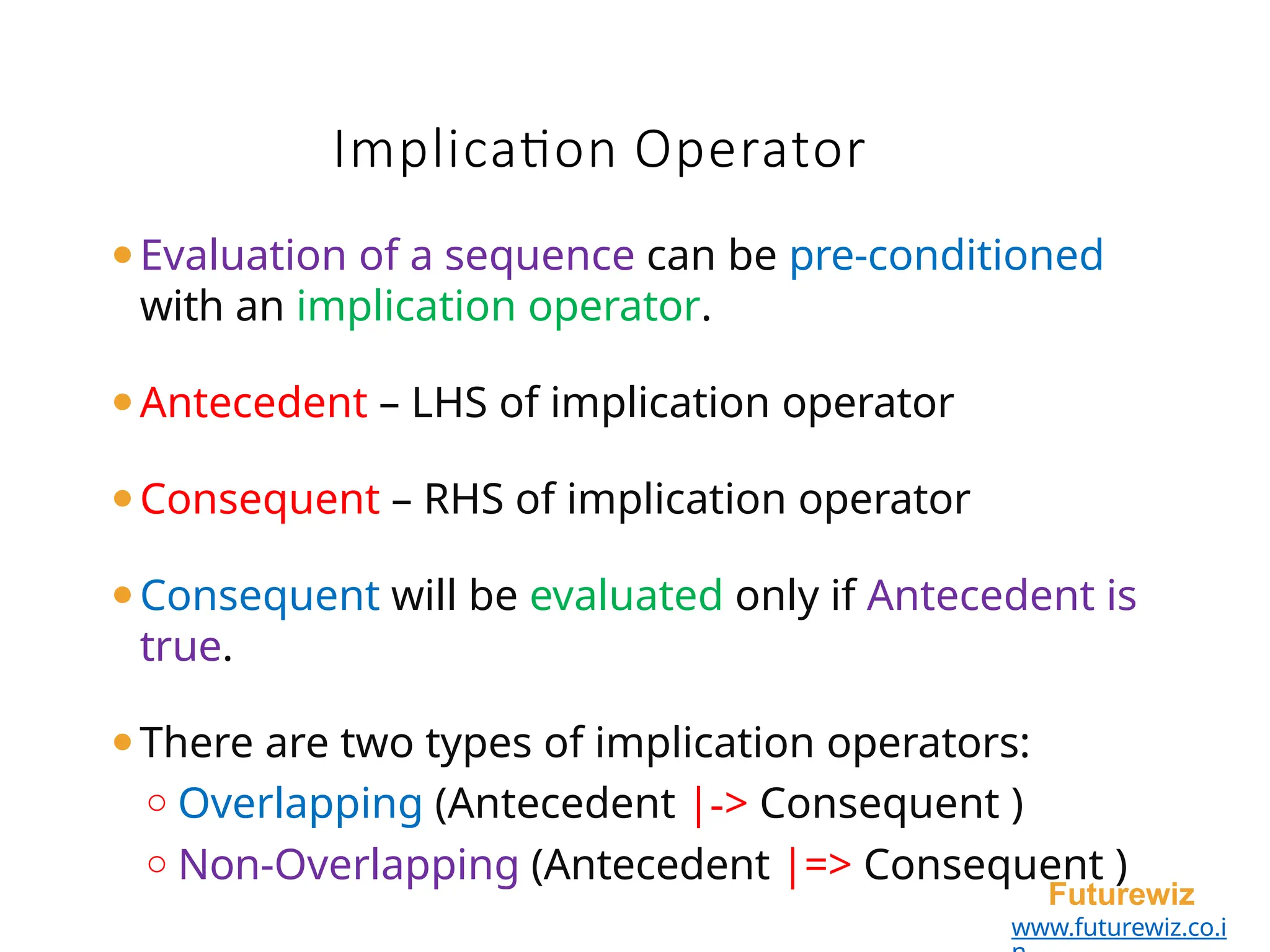 ⚫Evaluation of a sequence can be pre-conditioned
with an implication operator.
⚫Antecedent – LHS of implication operator
⚫Consequent – RHS of implication operator
⚫Consequent will be evaluated only if Antecedent is
true.
⚫There are two types of implication operators:
o Overlapping (Antecedent |-> Consequent )
o Non-Overlapping (Antecedent |=> Consequent )
Futurewiz
www.futurewiz.co.i
Implication Operator
 