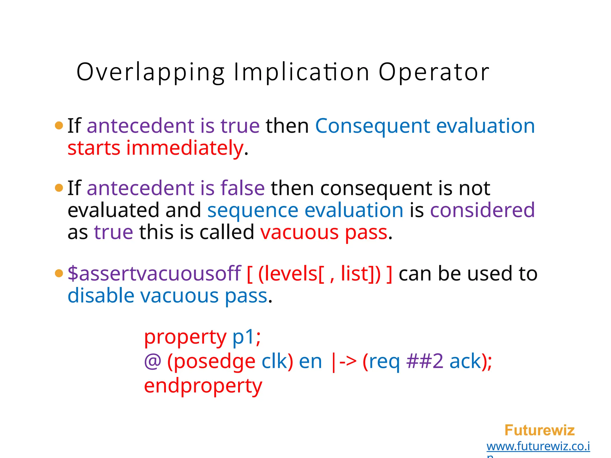 ⚫If antecedent is true then Consequent evaluation
starts immediately.
⚫If antecedent is false then consequent is not
evaluated and sequence evaluation is considered
as true this is called vacuous pass.
⚫$assertvacuousoff [ (levels[ , list]) ] can be used to
disable vacuous pass.
property p1;
@ (posedge clk) en |-> (req ##2 ack);
endproperty
Futurewiz
www.futurewiz.co.i
Overlapping Implication Operator
 