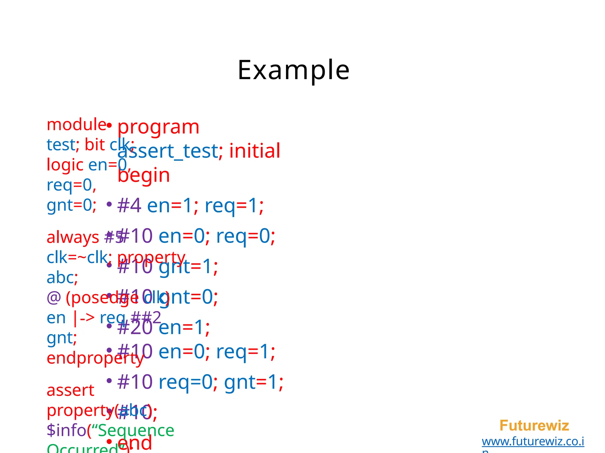 Example
• program
assert_test; initial
begin
• #4 en=1; req=1;
• #10 en=0; req=0;
• #10 gnt=1;
• #10 gnt=0;
• #20 en=1;
• #10 en=0; req=1;
• #10 req=0; gnt=1;
• #10;
• end
Futurewiz
www.futurewiz.co.i
module
test; bit clk;
logic en=0,
req=0,
gnt=0;
always #5
clk=~clk; property
abc;
@ (posedge clk)
en |-> req ##2
gnt;
endproperty
assert
property(abc)
$info(“Sequence
 