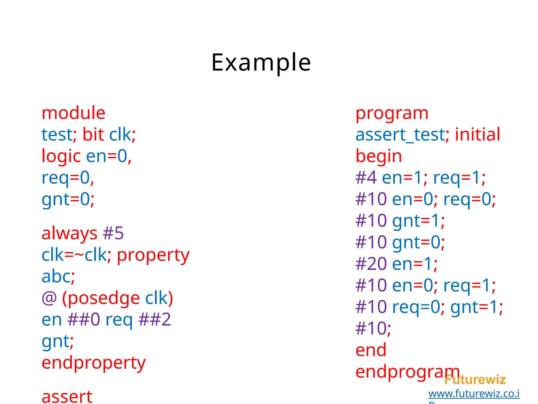 Example
Futurewiz
www.futurewiz.co.i
module
test; bit clk;
logic en=0,
req=0,
gnt=0;
always #5
clk=~clk; property
abc;
@ (posedge clk)
en ##0 req ##2
gnt;
endproperty
assert
program
assert_test; initial
begin
#4 en=1; req=1;
#10 en=0; req=0;
#10 gnt=1;
#10 gnt=0;
#20 en=1;
#10 en=0; req=1;
#10 req=0; gnt=1;
#10;
end
endprogram
 