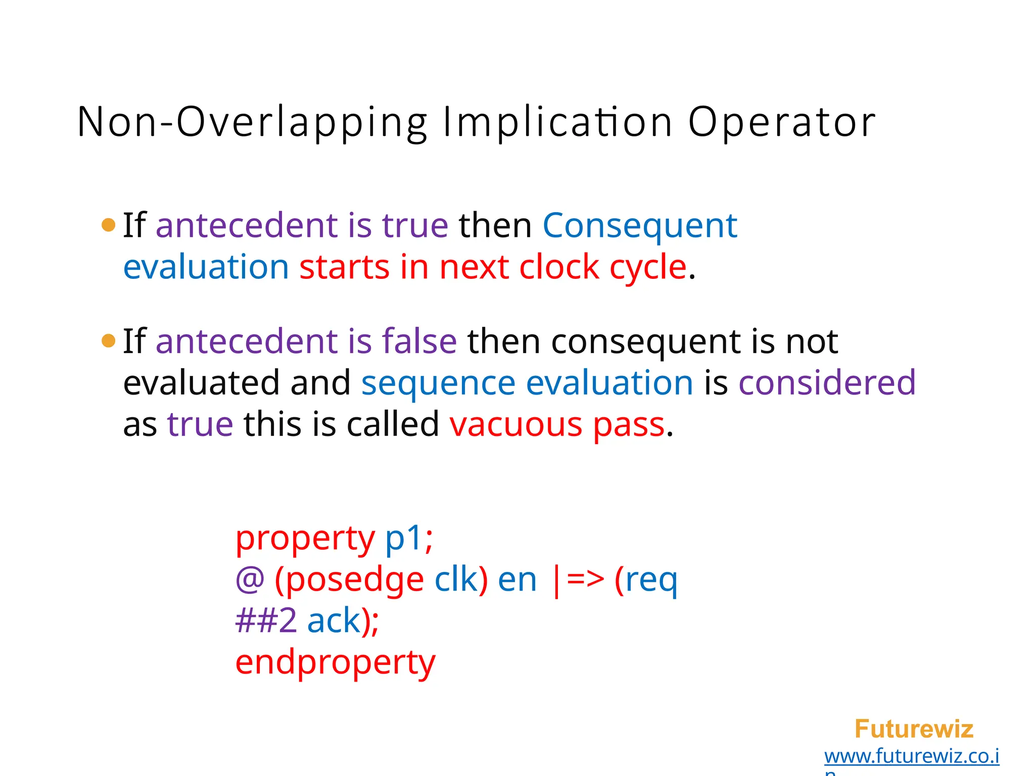 ⚫If antecedent is true then Consequent
evaluation starts in next clock cycle.
⚫If antecedent is false then consequent is not
evaluated and sequence evaluation is considered
as true this is called vacuous pass.
property p1;
@ (posedge clk) en |=> (req
##2 ack);
endproperty
Futurewiz
www.futurewiz.co.i
Non-Overlapping Implication Operator
 
