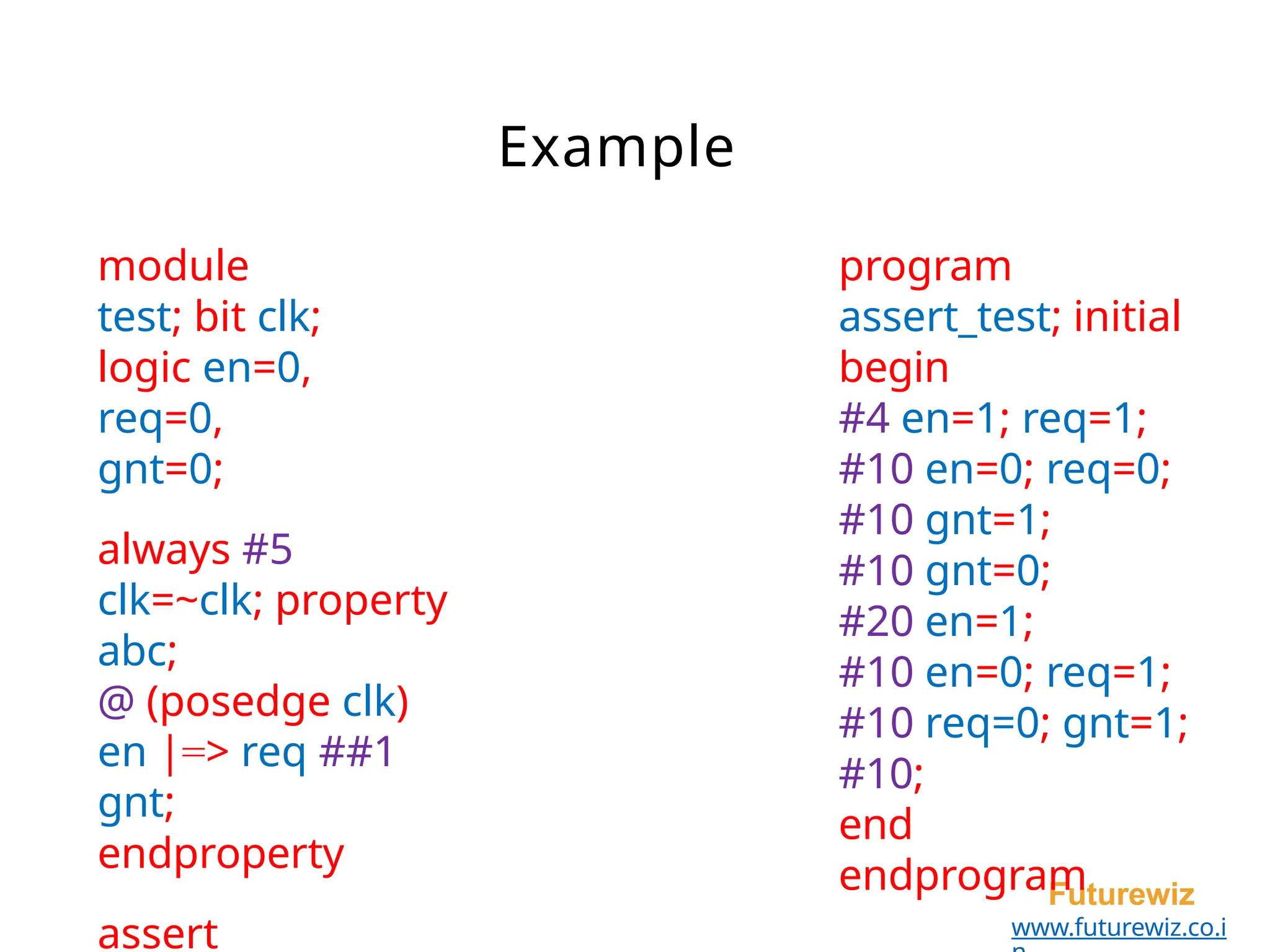 Example
Futurewiz
www.futurewiz.co.i
module
test; bit clk;
logic en=0,
req=0,
gnt=0;
always #5
clk=~clk; property
abc;
@ (posedge clk)
en |=> req ##1
gnt;
endproperty
assert
program
assert_test; initial
begin
#4 en=1; req=1;
#10 en=0; req=0;
#10 gnt=1;
#10 gnt=0;
#20 en=1;
#10 en=0; req=1;
#10 req=0; gnt=1;
#10;
end
endprogram
 