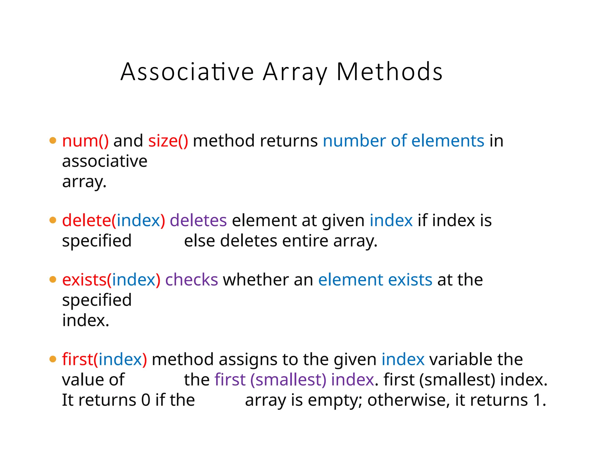 ⚫ num() and size() method returns number of elements in
associative
array.
⚫ delete(index) deletes element at given index if index is
specified else deletes entire array.
⚫ exists(index) checks whether an element exists at the
specified
index.
⚫ first(index) method assigns to the given index variable the
value of the first (smallest) index. first (smallest) index.
It returns 0 if the array is empty; otherwise, it returns 1.
Associative Array Methods
 