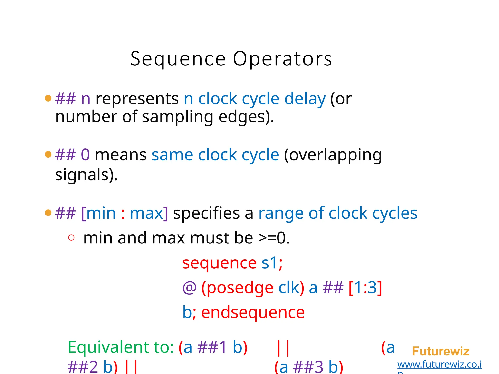 ⚫## n represents n clock cycle delay (or
number of sampling edges).
⚫## 0 means same clock cycle (overlapping
signals).
⚫## [min : max] specifies a range of clock cycles
o min and max must be >=0.
sequence s1;
@ (posedge clk) a ## [1:3]
b; endsequence
Equivalent to: (a ##1 b) || (a
##2 b) || (a ##3 b)
Futurewiz
www.futurewiz.co.i
Sequence Operators
 