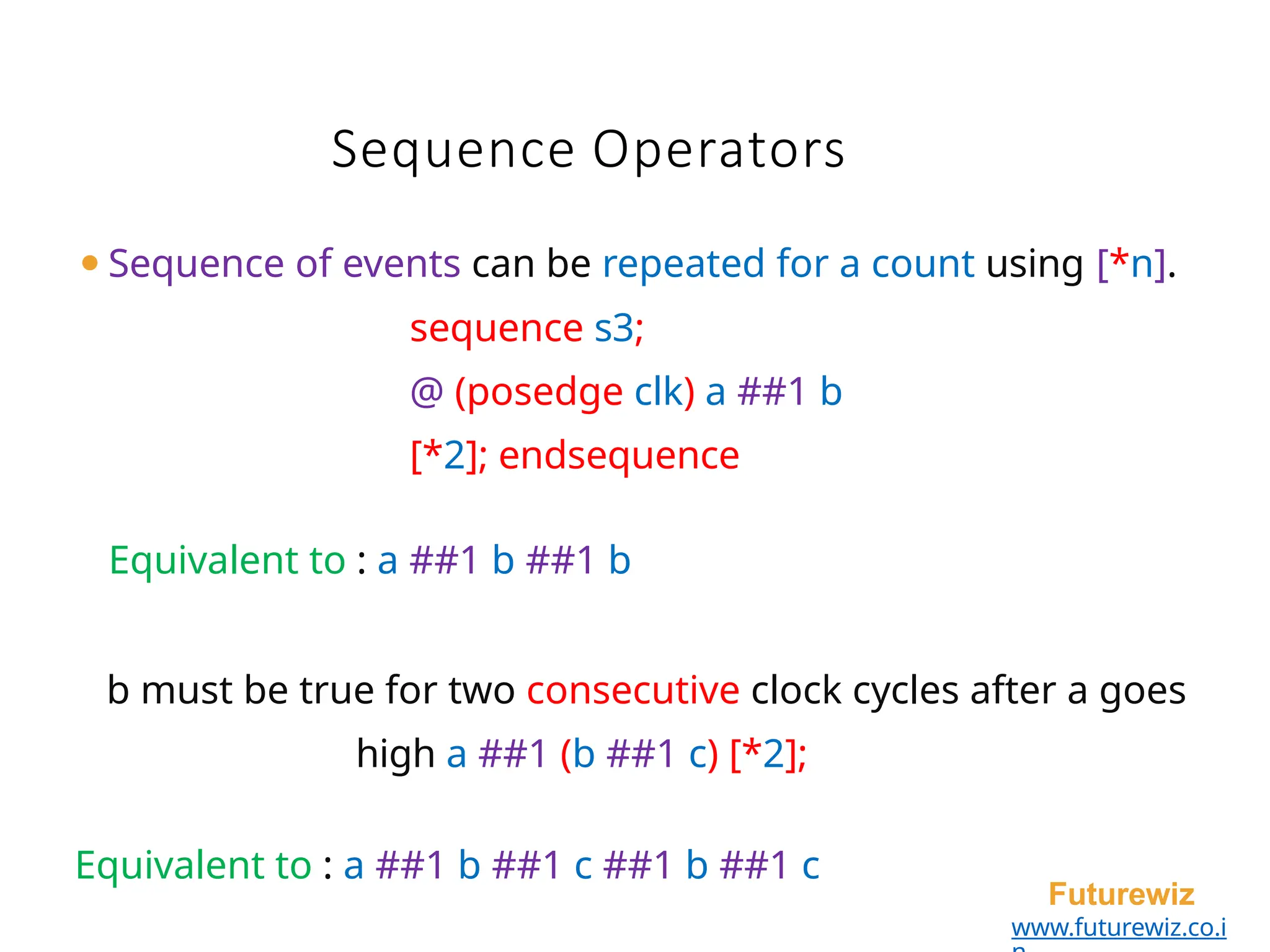 ⚫Sequence of events can be repeated for a count using [*n].
sequence s3;
@ (posedge clk) a ##1 b
[*2]; endsequence
Equivalent to : a ##1 b ##1 b
b must be true for two consecutive clock cycles after a goes
high a ##1 (b ##1 c) [*2];
Equivalent to : a ##1 b ##1 c ##1 b ##1 c
Futurewiz
www.futurewiz.co.i
Sequence Operators
 