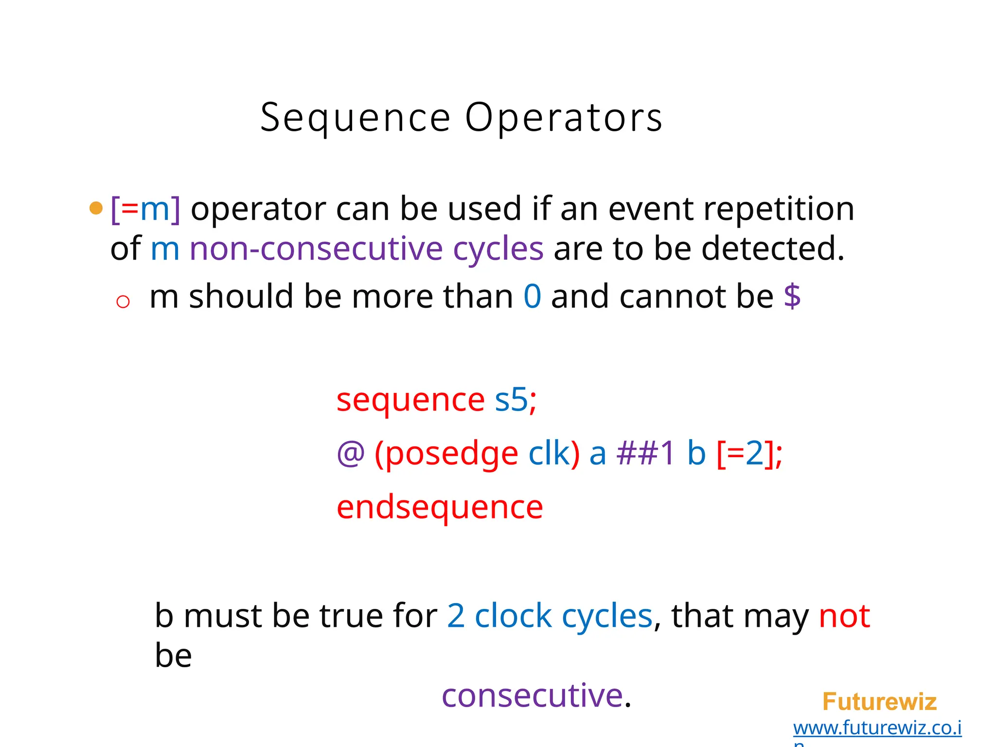 Sequence Operators
Futurewiz
www.futurewiz.co.i
⚫[=m] operator can be used if an event repetition
of m non-consecutive cycles are to be detected.
o m should be more than 0 and cannot be $
sequence s5;
@ (posedge clk) a ##1 b [=2];
endsequence
b must be true for 2 clock cycles, that may not
be
consecutive.
 