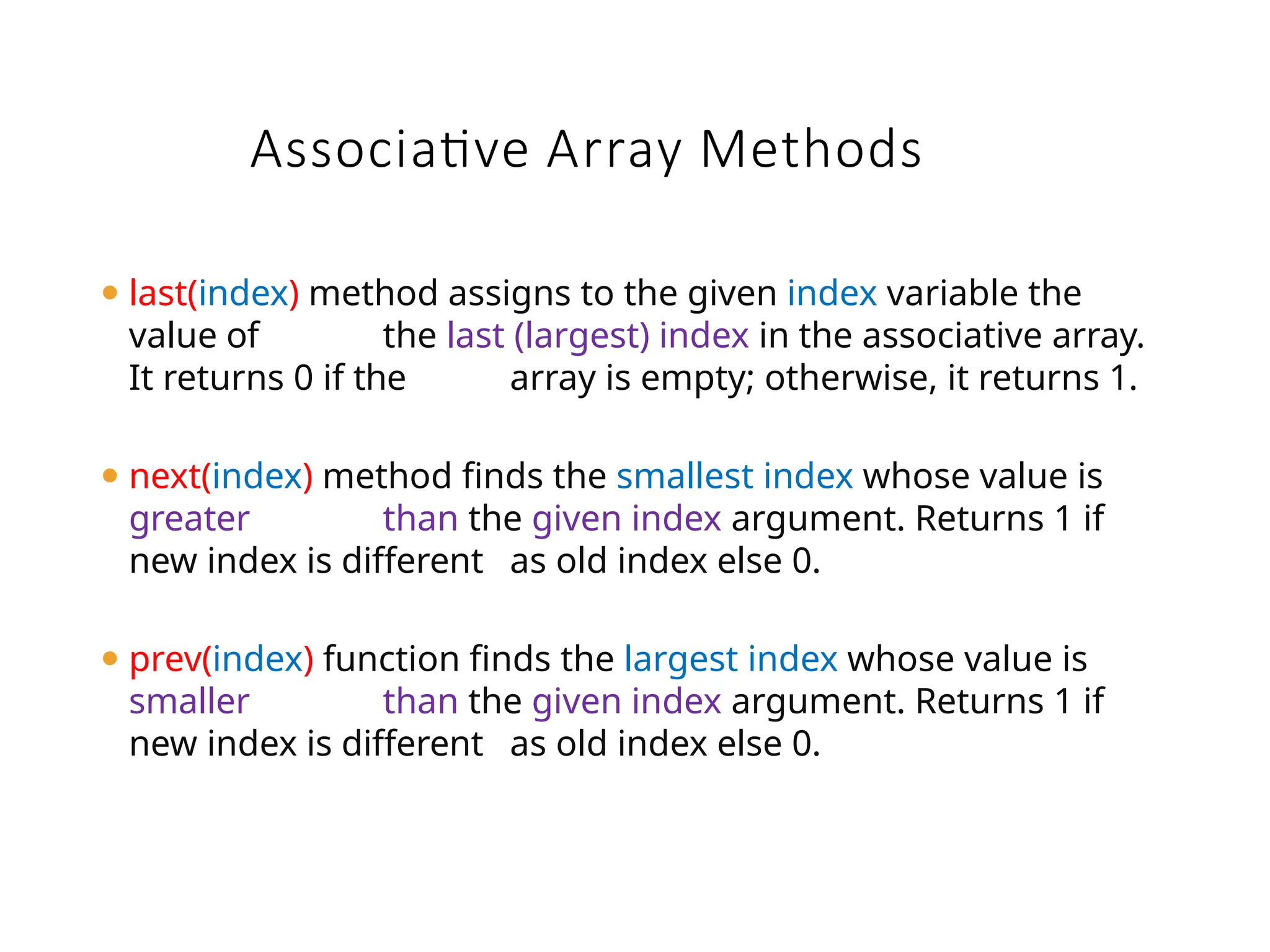 ⚫ last(index) method assigns to the given index variable the
value of the last (largest) index in the associative array.
It returns 0 if the array is empty; otherwise, it returns 1.
⚫ next(index) method finds the smallest index whose value is
greater than the given index argument. Returns 1 if
new index is different as old index else 0.
⚫ prev(index) function finds the largest index whose value is
smaller than the given index argument. Returns 1 if
new index is different as old index else 0.
Associative Array Methods
 