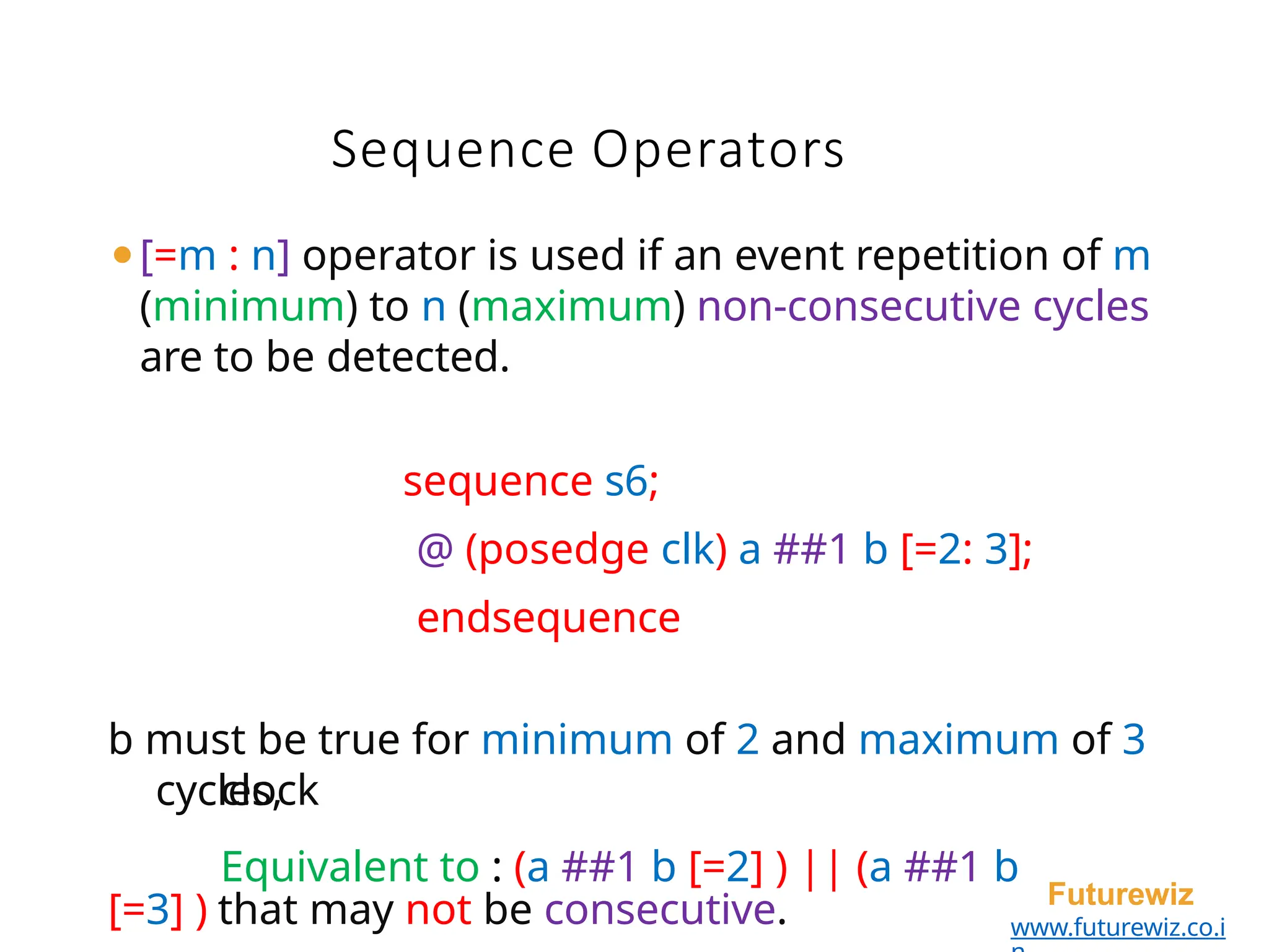 Sequence Operators
Futurewiz
www.futurewiz.co.i
⚫[=m : n] operator is used if an event repetition of m
(minimum) to n (maximum) non-consecutive cycles
are to be detected.
sequence s6;
@ (posedge clk) a ##1 b [=2: 3];
endsequence
cycles,
b must be true for minimum of 2 and maximum of 3
clock
Equivalent to : (a ##1 b [=2] ) || (a ##1 b
[=3] ) that may not be consecutive.
 