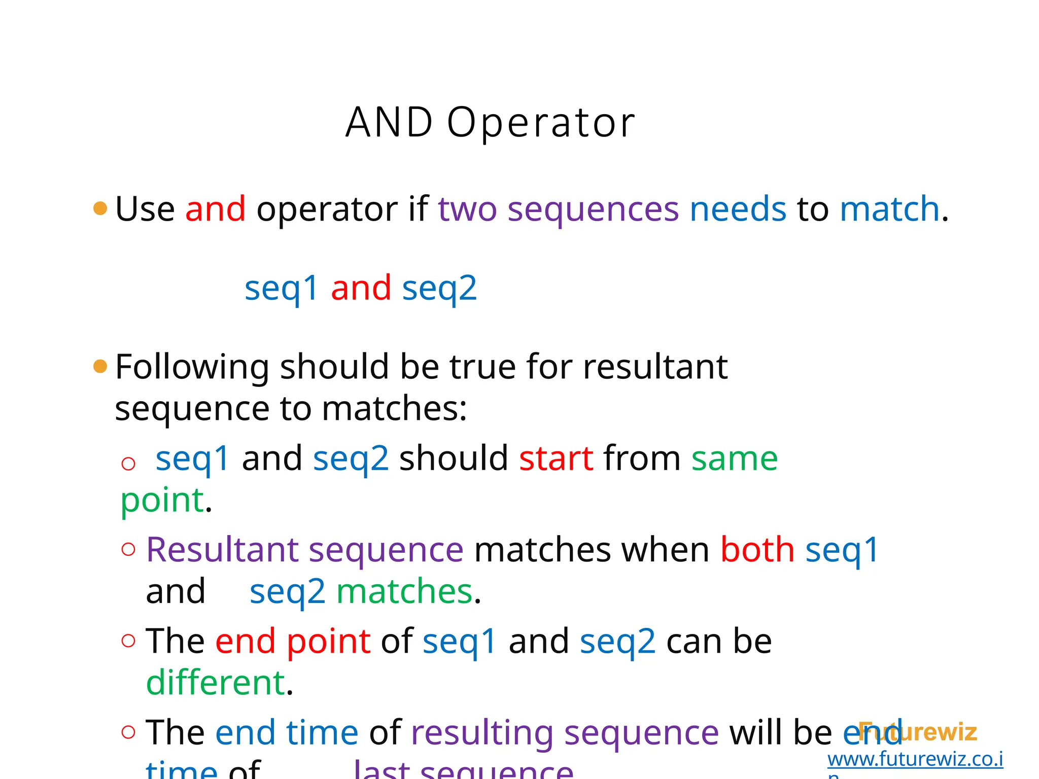 AND Operator
Futurewiz
www.futurewiz.co.i
⚫Use and operator if two sequences needs to match.
seq1 and seq2
⚫Following should be true for resultant
sequence to matches:
o seq1 and seq2 should start from same
point.
o Resultant sequence matches when both seq1
and seq2 matches.
o The end point of seq1 and seq2 can be
different.
o The end time of resulting sequence will be end
 