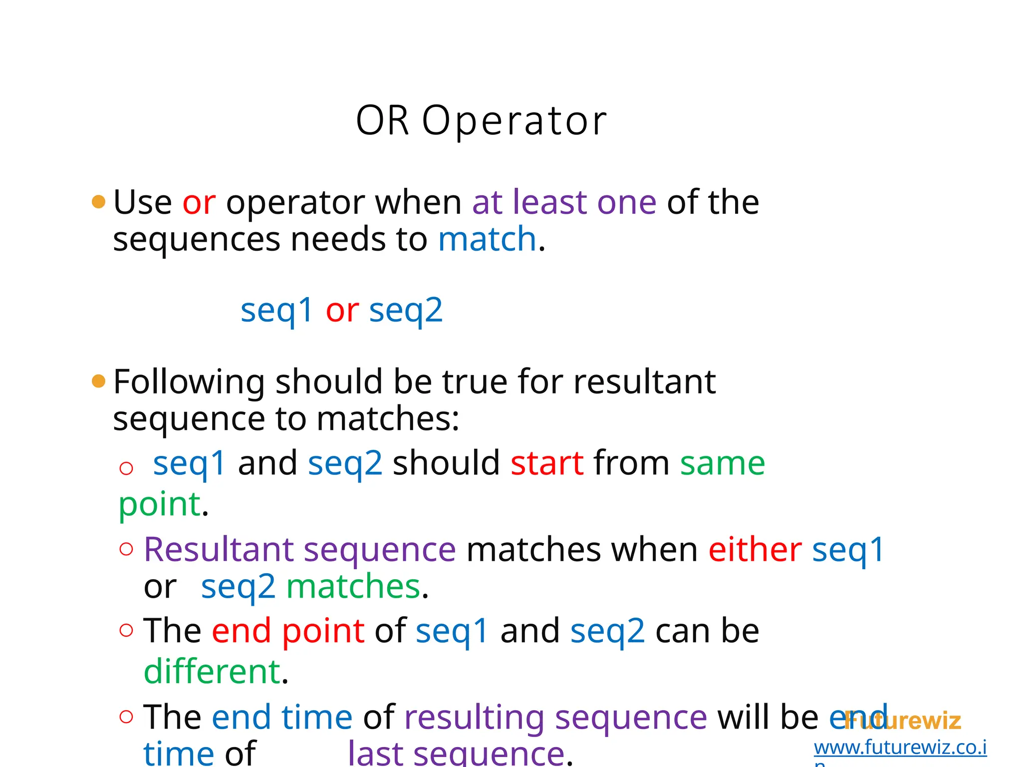 OR Operator
Futurewiz
www.futurewiz.co.i
⚫Use or operator when at least one of the
sequences needs to match.
seq1 or seq2
⚫Following should be true for resultant
sequence to matches:
o seq1 and seq2 should start from same
point.
o Resultant sequence matches when either seq1
or seq2 matches.
o The end point of seq1 and seq2 can be
different.
o The end time of resulting sequence will be end
time of last sequence.
 