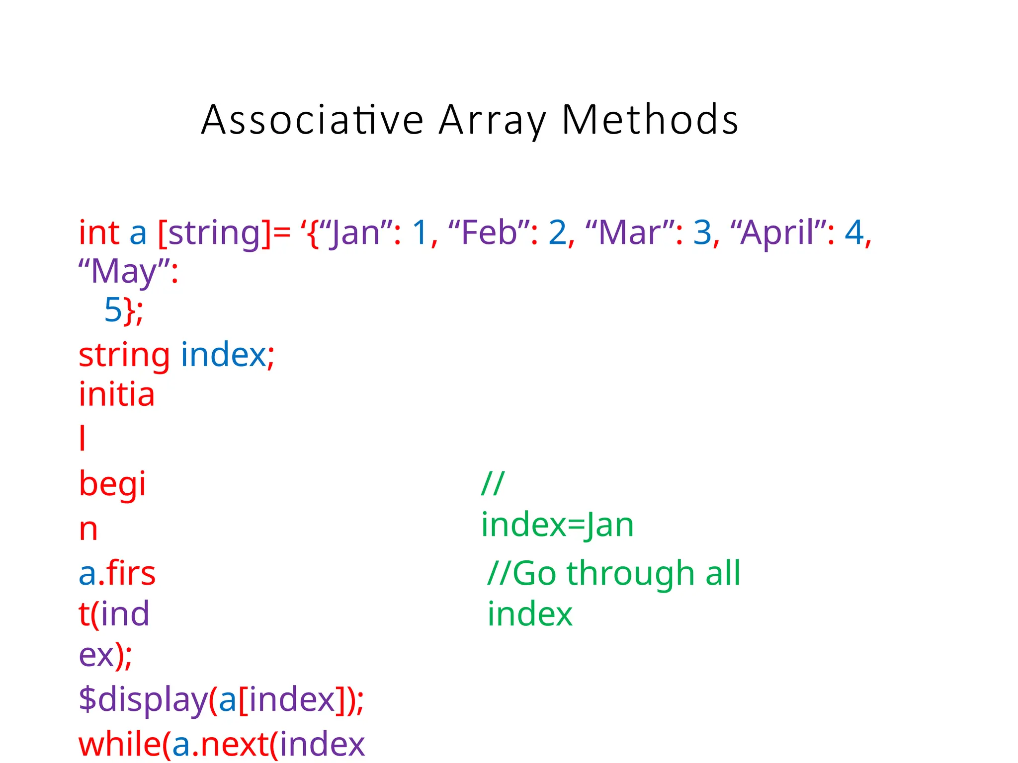 int a [string]= ‘{“Jan”: 1, “Feb”: 2, “Mar”: 3, “April”: 4,
“May”:
5};
string index;
initia
l
begi
n
a.firs
t(ind
ex);
$display(a[index]);
while(a.next(index
//
index=Jan
//Go through all
index
Associative Array Methods
 