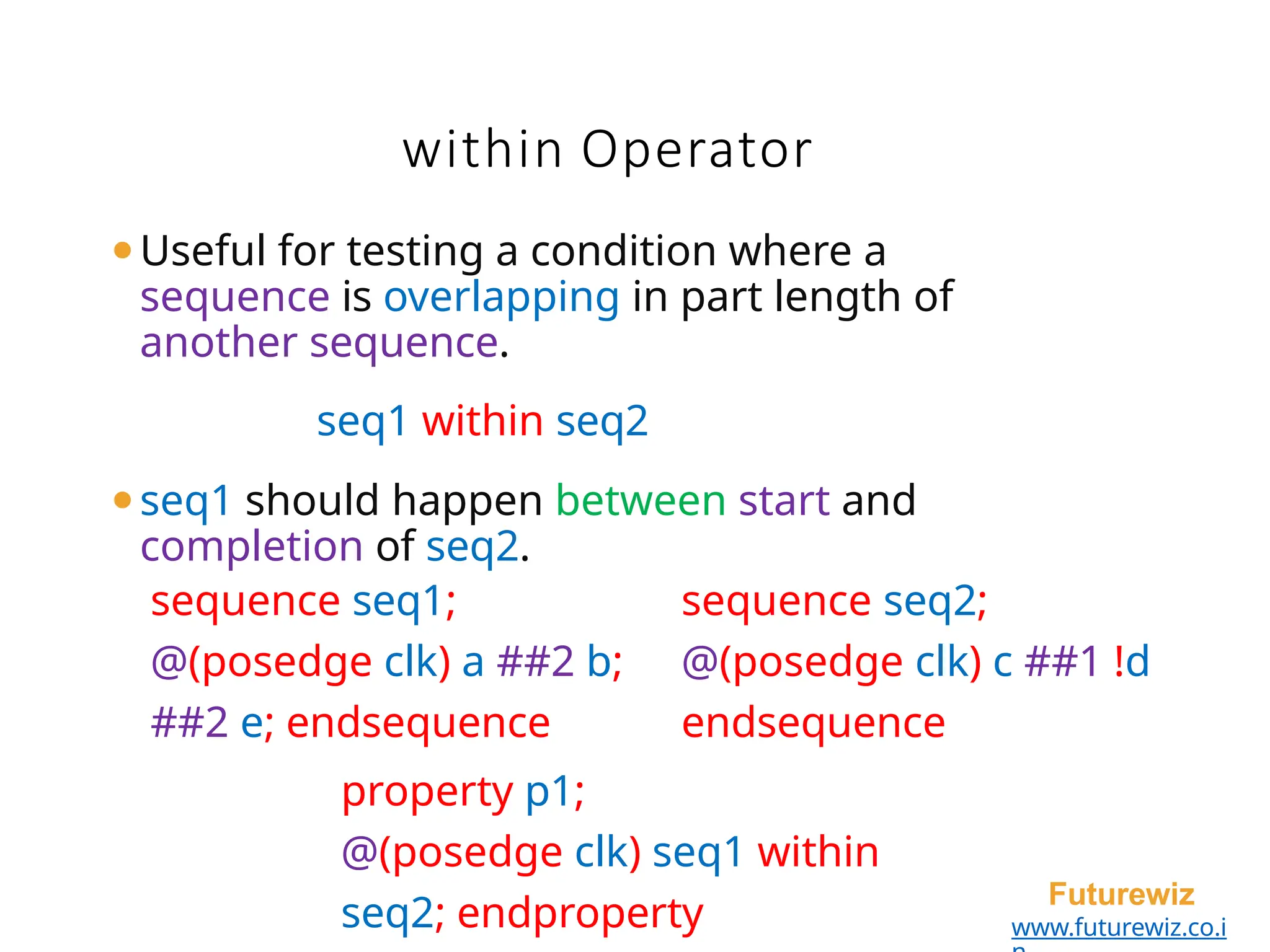 within Operator
Futurewiz
www.futurewiz.co.i
⚫Useful for testing a condition where a
sequence is overlapping in part length of
another sequence.
seq1 within seq2
⚫seq1 should happen between start and
completion of seq2.
sequence seq1; sequence seq2;
@(posedge clk) a ##2 b; @(posedge clk) c ##1 !d
##2 e; endsequence endsequence
property p1;
@(posedge clk) seq1 within
seq2; endproperty
 