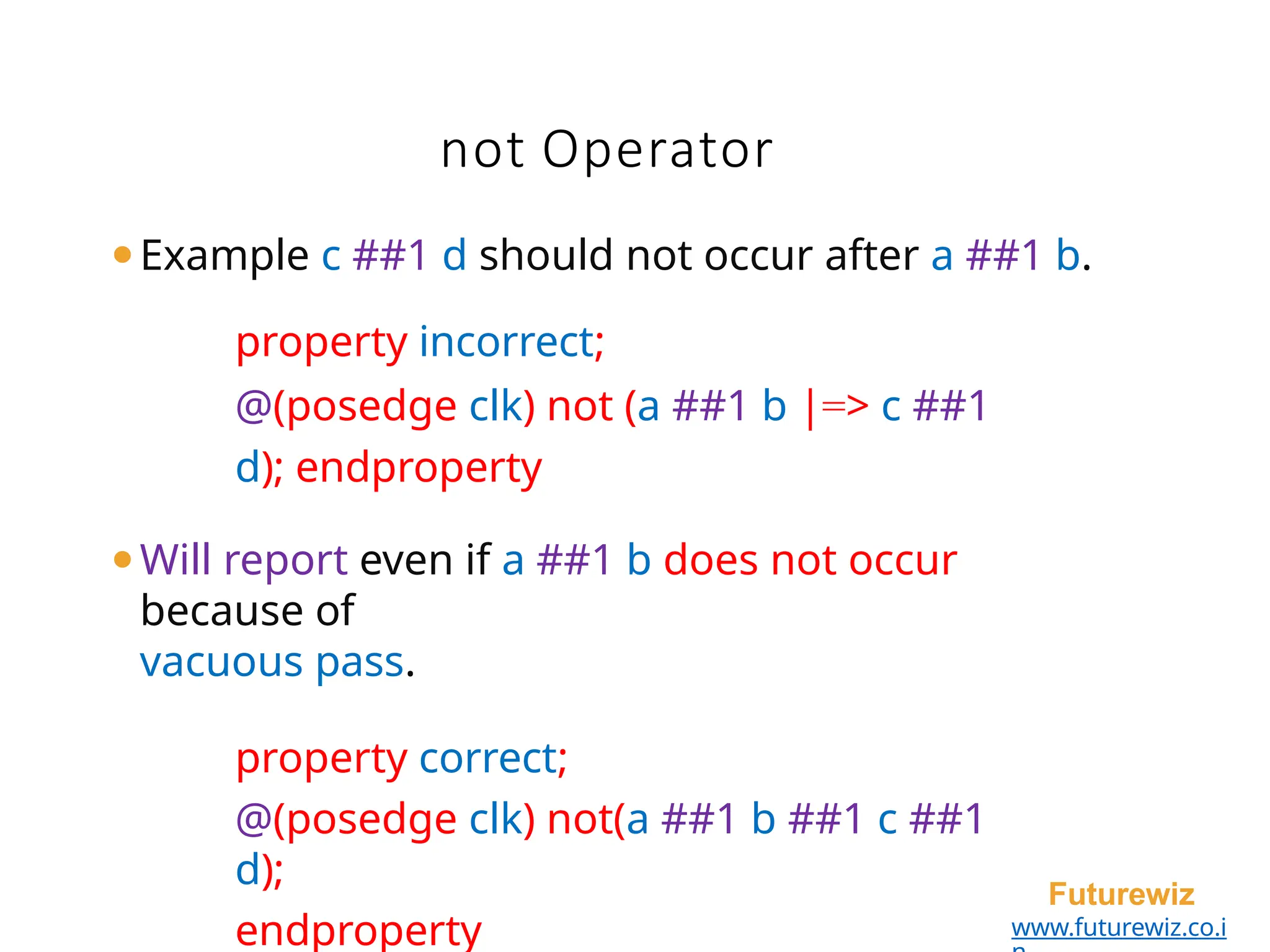 not Operator
Futurewiz
www.futurewiz.co.i
⚫Example c ##1 d should not occur after a ##1 b.
property incorrect;
@(posedge clk) not (a ##1 b |=> c ##1
d); endproperty
⚫Will report even if a ##1 b does not occur
because of
vacuous pass.
property correct;
@(posedge clk) not(a ##1 b ##1 c ##1
d);
endproperty
 