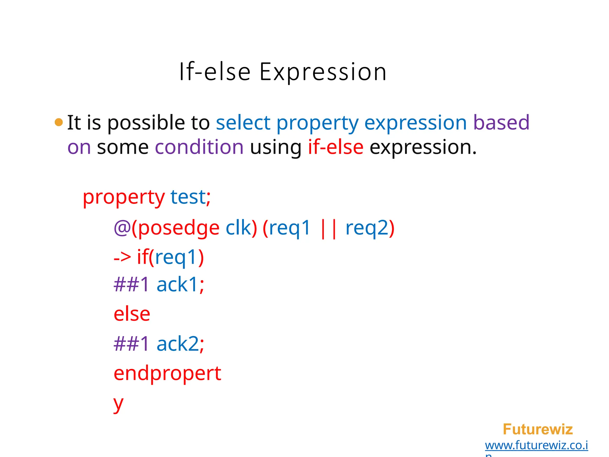 If-else Expression
Futurewiz
www.futurewiz.co.i
⚫It is possible to select property expression based
on some condition using if-else expression.
property test;
@(posedge clk) (req1 || req2)
-> if(req1)
##1 ack1;
else
##1 ack2;
endpropert
y
 