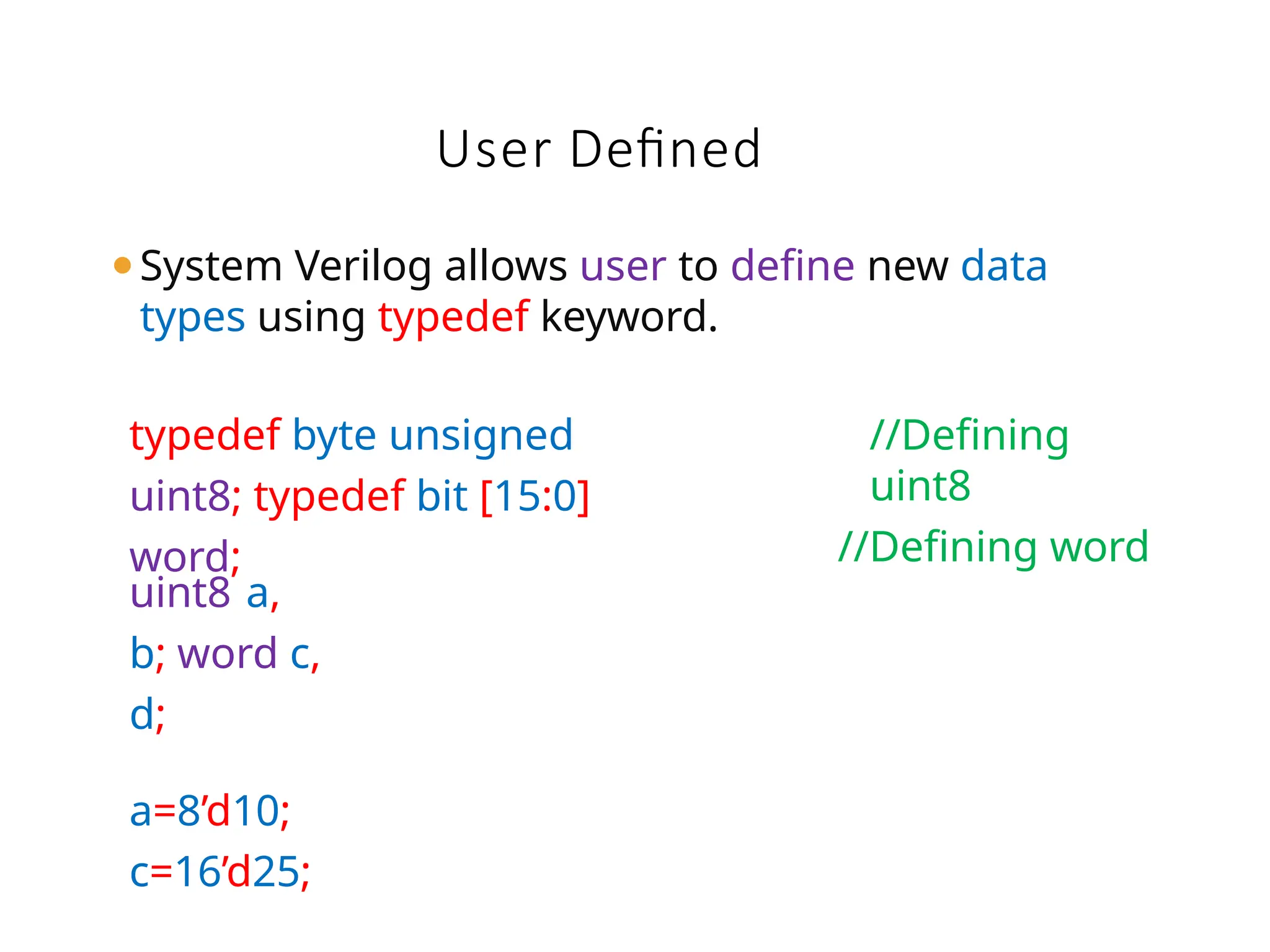 ⚫System Verilog allows user to define new data
types using typedef keyword.
User Defined
typedef byte unsigned
uint8; typedef bit [15:0]
word;
//Defining
uint8
//Defining word
uint8 a,
b; word c,
d;
a=8’d10;
c=16’d25;
 