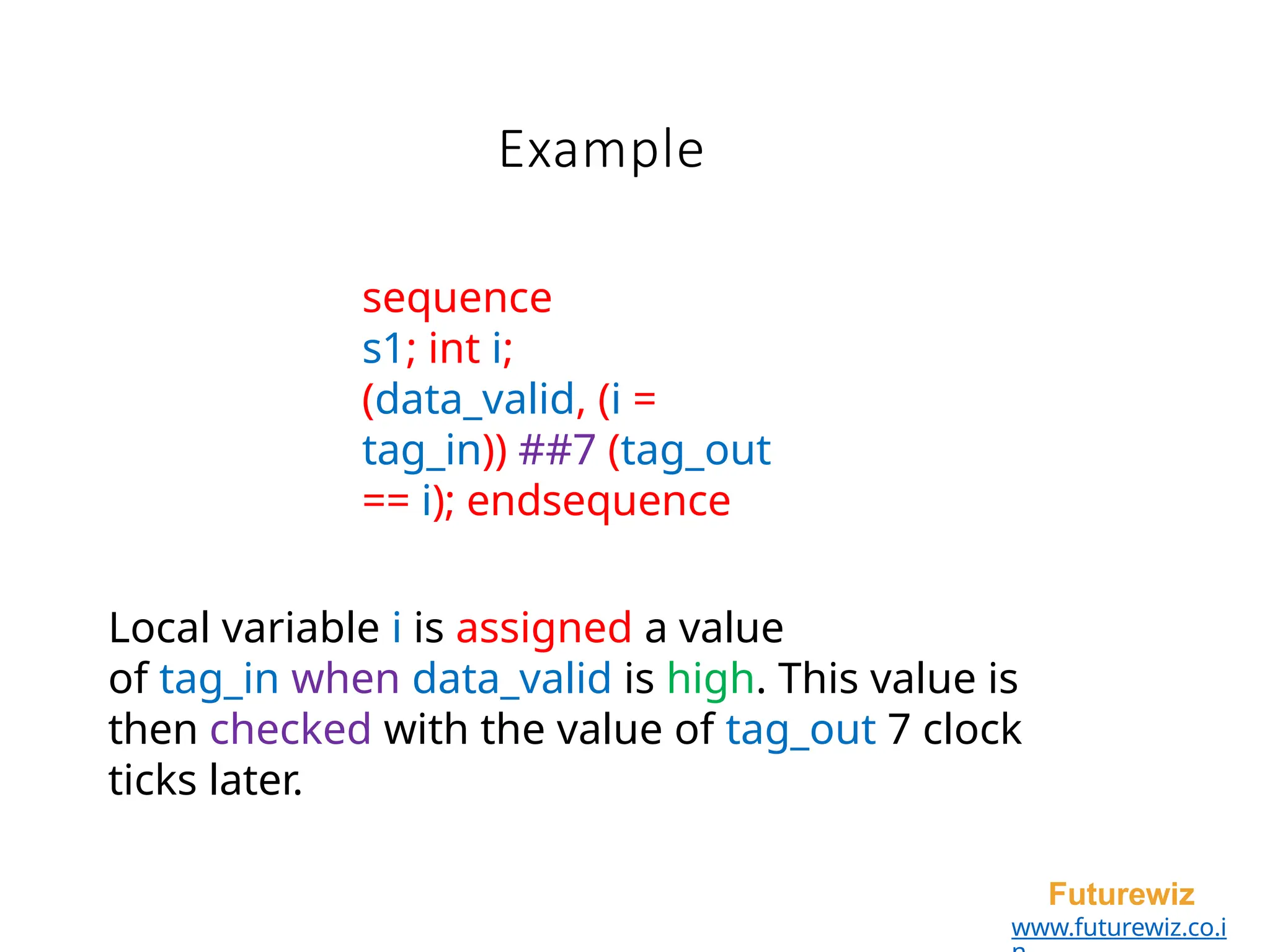 Example
Futurewiz
www.futurewiz.co.i
sequence
s1; int i;
(data_valid, (i =
tag_in)) ##7 (tag_out
== i); endsequence
Local variable i is assigned a value
of tag_in when data_valid is high. This value is
then checked with the value of tag_out 7 clock
ticks later.
 
