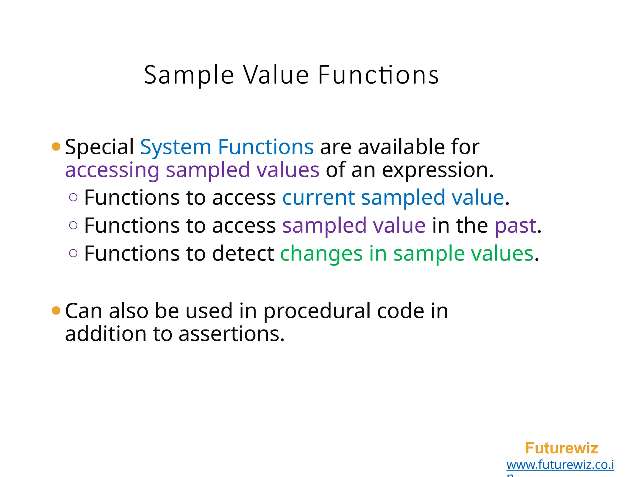 Sample Value Functions
Futurewiz
www.futurewiz.co.i
⚫Special System Functions are available for
accessing sampled values of an expression.
o Functions to access current sampled value.
o Functions to access sampled value in the past.
o Functions to detect changes in sample values.
⚫Can also be used in procedural code in
addition to assertions.
 