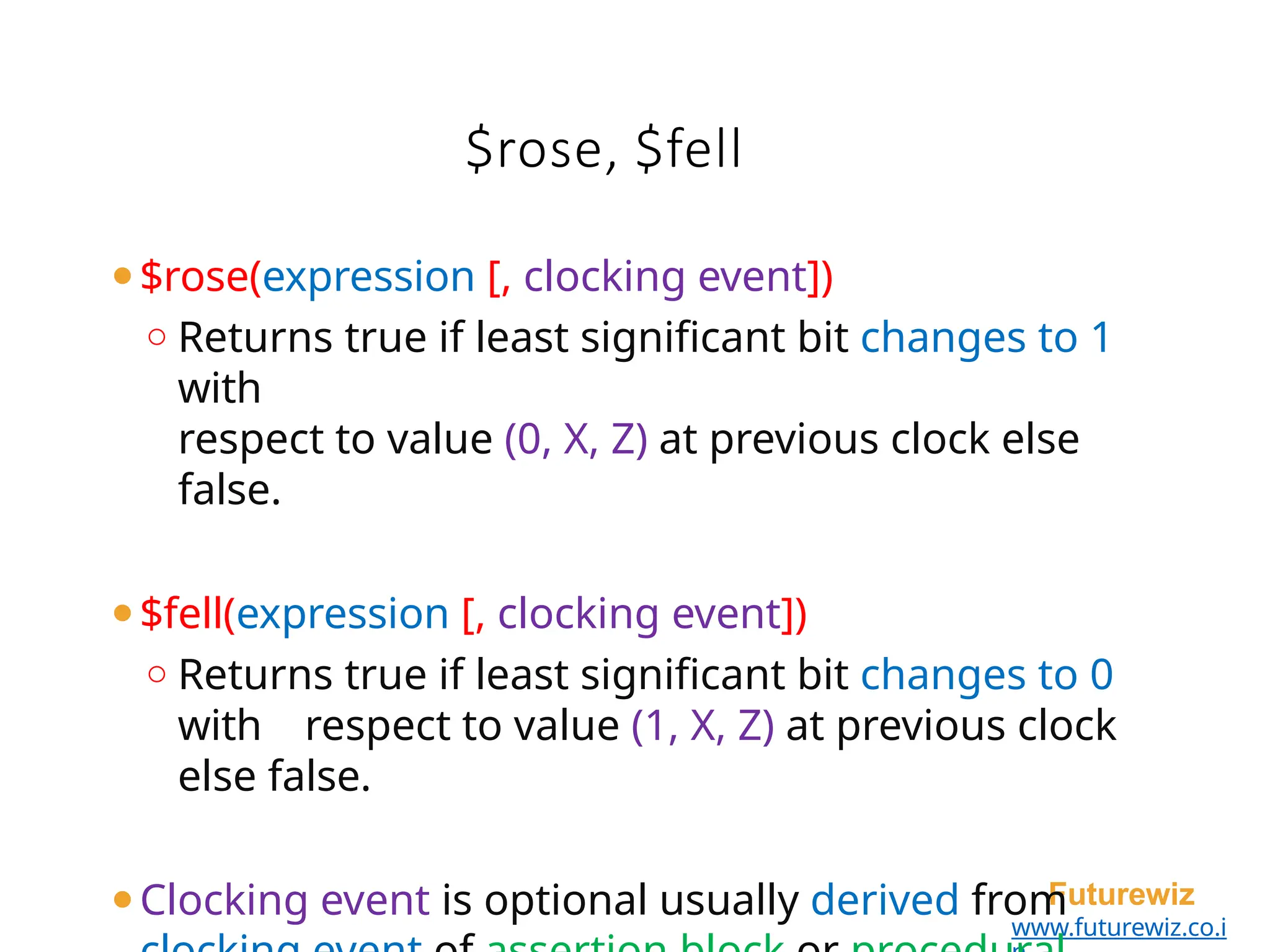 $rose, $fell
Futurewiz
www.futurewiz.co.i
⚫$rose(expression [, clocking event])
o Returns true if least significant bit changes to 1
with
respect to value (0, X, Z) at previous clock else
false.
⚫$fell(expression [, clocking event])
o Returns true if least significant bit changes to 0
with respect to value (1, X, Z) at previous clock
else false.
⚫Clocking event is optional usually derived from
 