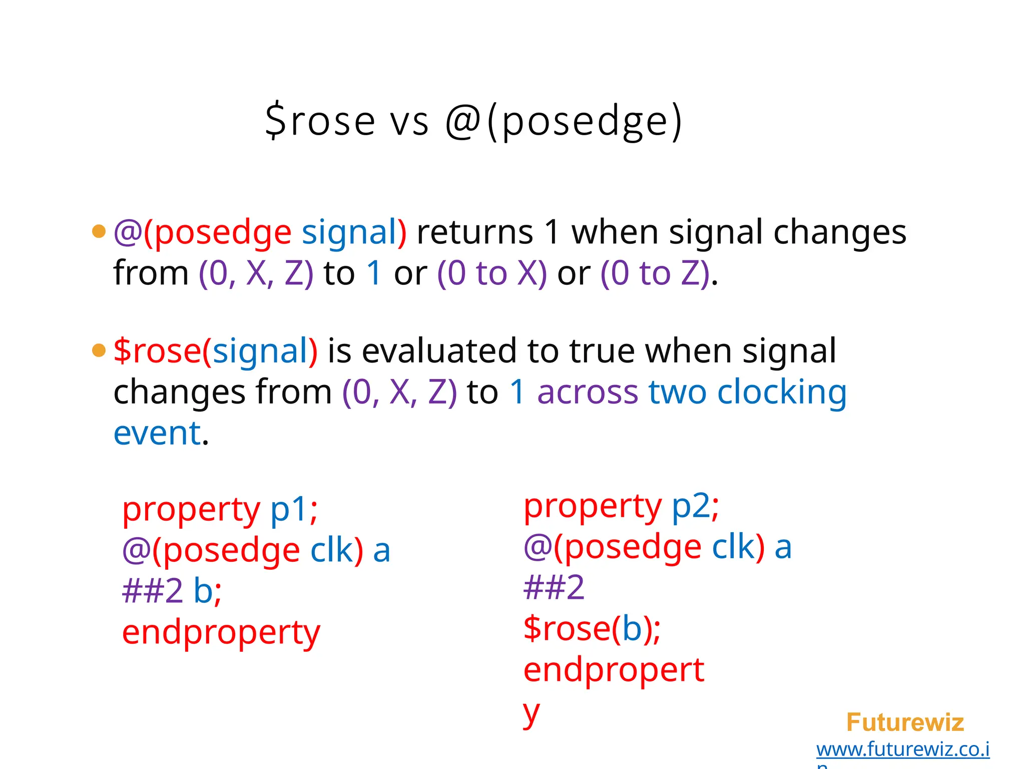 $rose vs @(posedge)
Futurewiz
www.futurewiz.co.i
⚫@(posedge signal) returns 1 when signal changes
from (0, X, Z) to 1 or (0 to X) or (0 to Z).
⚫$rose(signal) is evaluated to true when signal
changes from (0, X, Z) to 1 across two clocking
event.
property p1;
@(posedge clk) a
##2 b;
endproperty
property p2;
@(posedge clk) a
##2
$rose(b);
endpropert
y
 