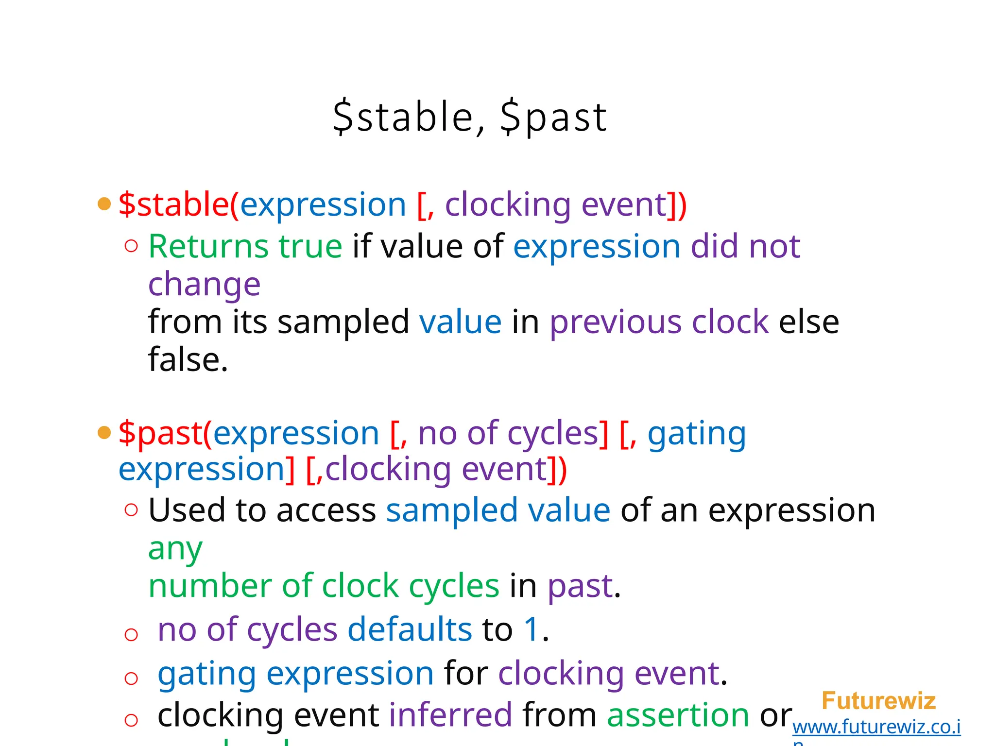$stable, $past
Futurewiz
www.futurewiz.co.i
⚫$stable(expression [, clocking event])
o Returns true if value of expression did not
change
from its sampled value in previous clock else
false.
⚫$past(expression [, no of cycles] [, gating
expression] [,clocking event])
o Used to access sampled value of an expression
any
number of clock cycles in past.
o no of cycles defaults to 1.
o gating expression for clocking event.
o clocking event inferred from assertion or
 