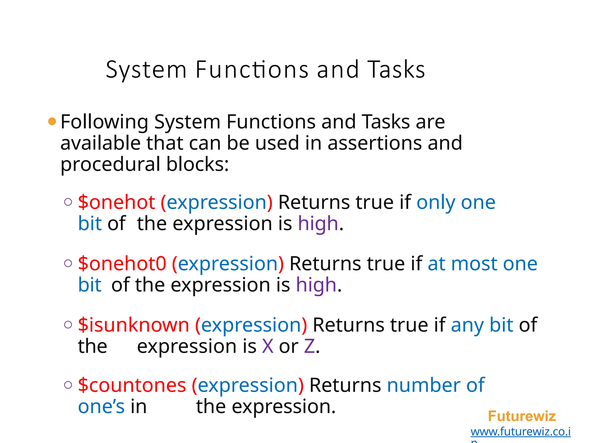 System Functions and Tasks
Futurewiz
www.futurewiz.co.i
⚫Following System Functions and Tasks are
available that can be used in assertions and
procedural blocks:
o $onehot (expression) Returns true if only one
bit of the expression is high.
o $onehot0 (expression) Returns true if at most one
bit of the expression is high.
o $isunknown (expression) Returns true if any bit of
the expression is X or Z.
o $countones (expression) Returns number of
one’s in the expression.
 