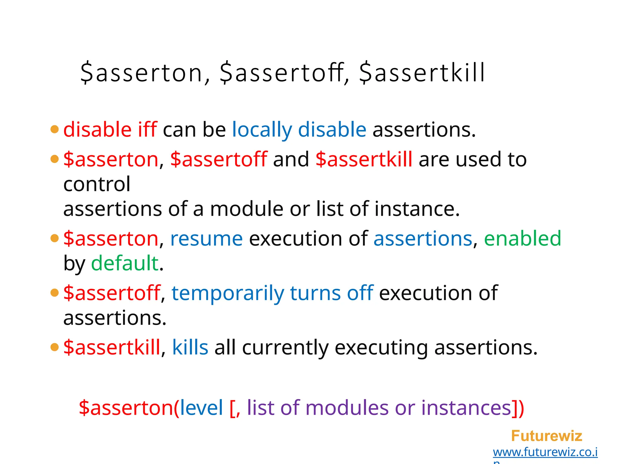 $asserton, $assertoff, $assertkill
Futurewiz
www.futurewiz.co.i
⚫disable iff can be locally disable assertions.
⚫$asserton, $assertoff and $assertkill are used to
control
assertions of a module or list of instance.
⚫$asserton, resume execution of assertions, enabled
by default.
⚫$assertoff, temporarily turns off execution of
assertions.
⚫$assertkill, kills all currently executing assertions.
$asserton(level [, list of modules or instances])
 