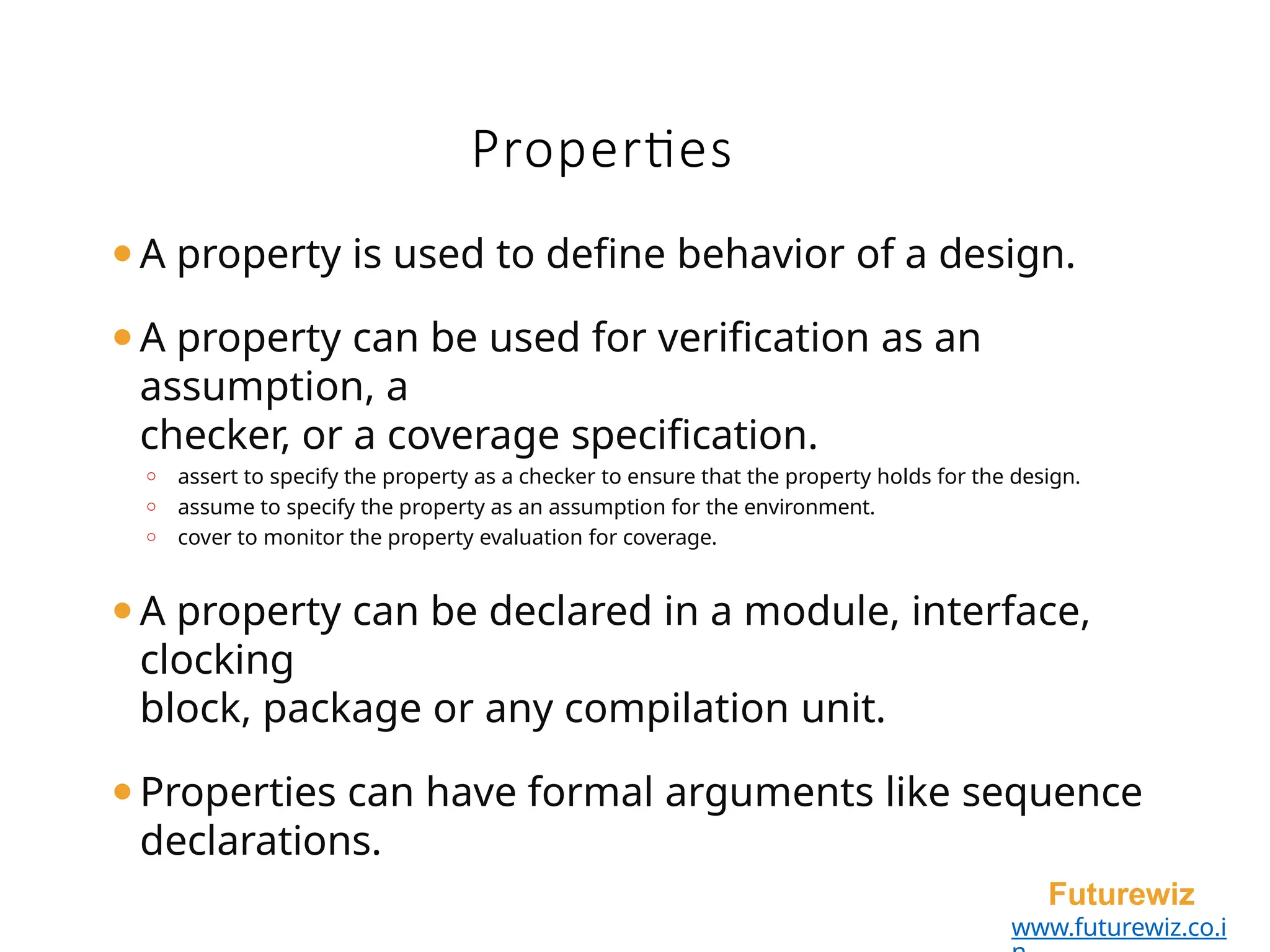 ⚫A property is used to define behavior of a design.
⚫A property can be used for verification as an
assumption, a
checker, or a coverage specification.
o assert to specify the property as a checker to ensure that the property holds for the design.
o assume to specify the property as an assumption for the environment.
o cover to monitor the property evaluation for coverage.
⚫A property can be declared in a module, interface,
clocking
block, package or any compilation unit.
⚫Properties can have formal arguments like sequence
declarations.
Futurewiz
www.futurewiz.co.i
Properties
 