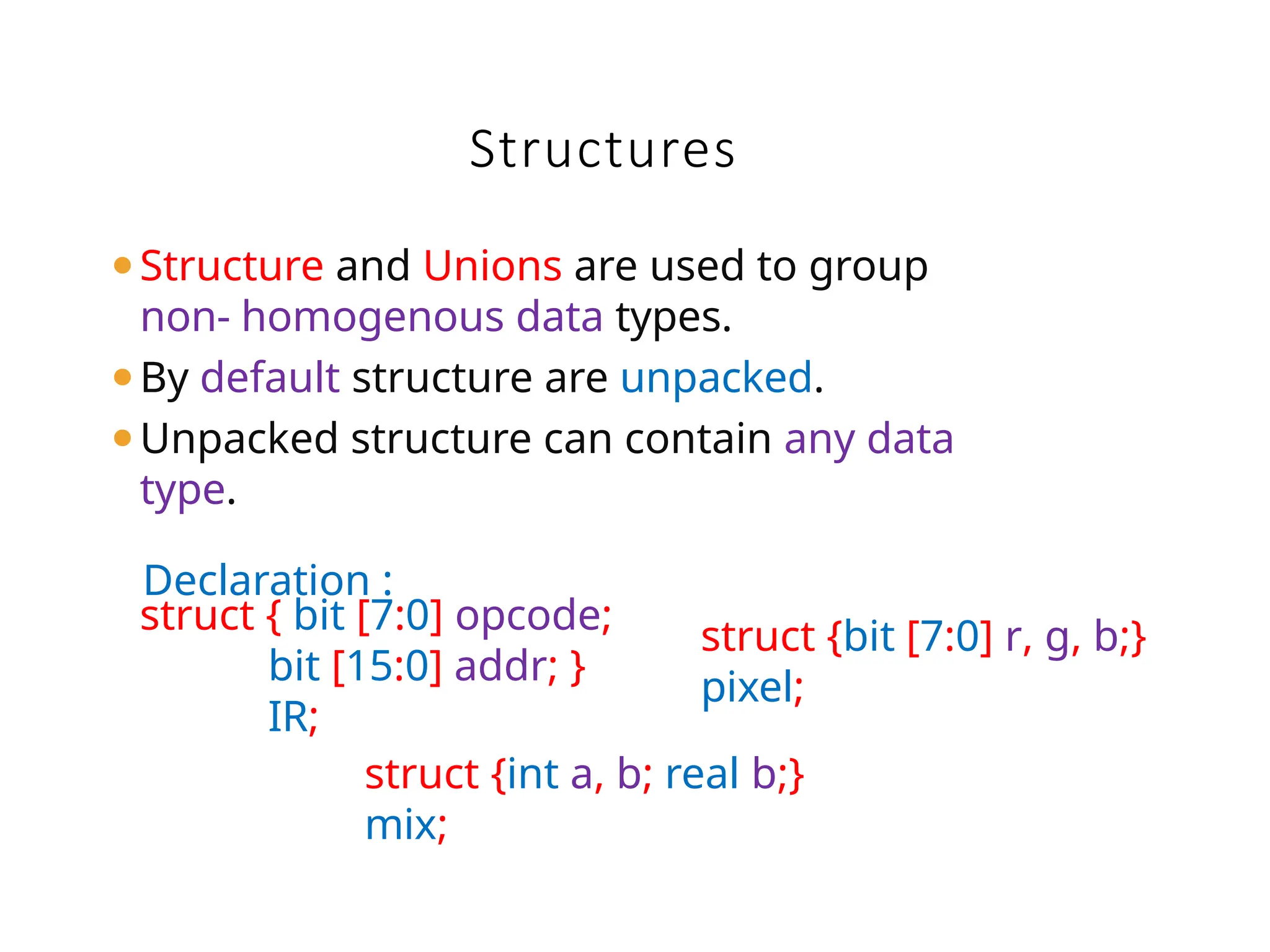 ⚫Structure and Unions are used to group
non- homogenous data types.
⚫By default structure are unpacked.
⚫Unpacked structure can contain any data
type.
Declaration :
Structures
struct { bit [7:0] opcode;
bit [15:0] addr; }
IR;
struct {bit [7:0] r, g, b;}
pixel;
struct {int a, b; real b;}
mix;
 