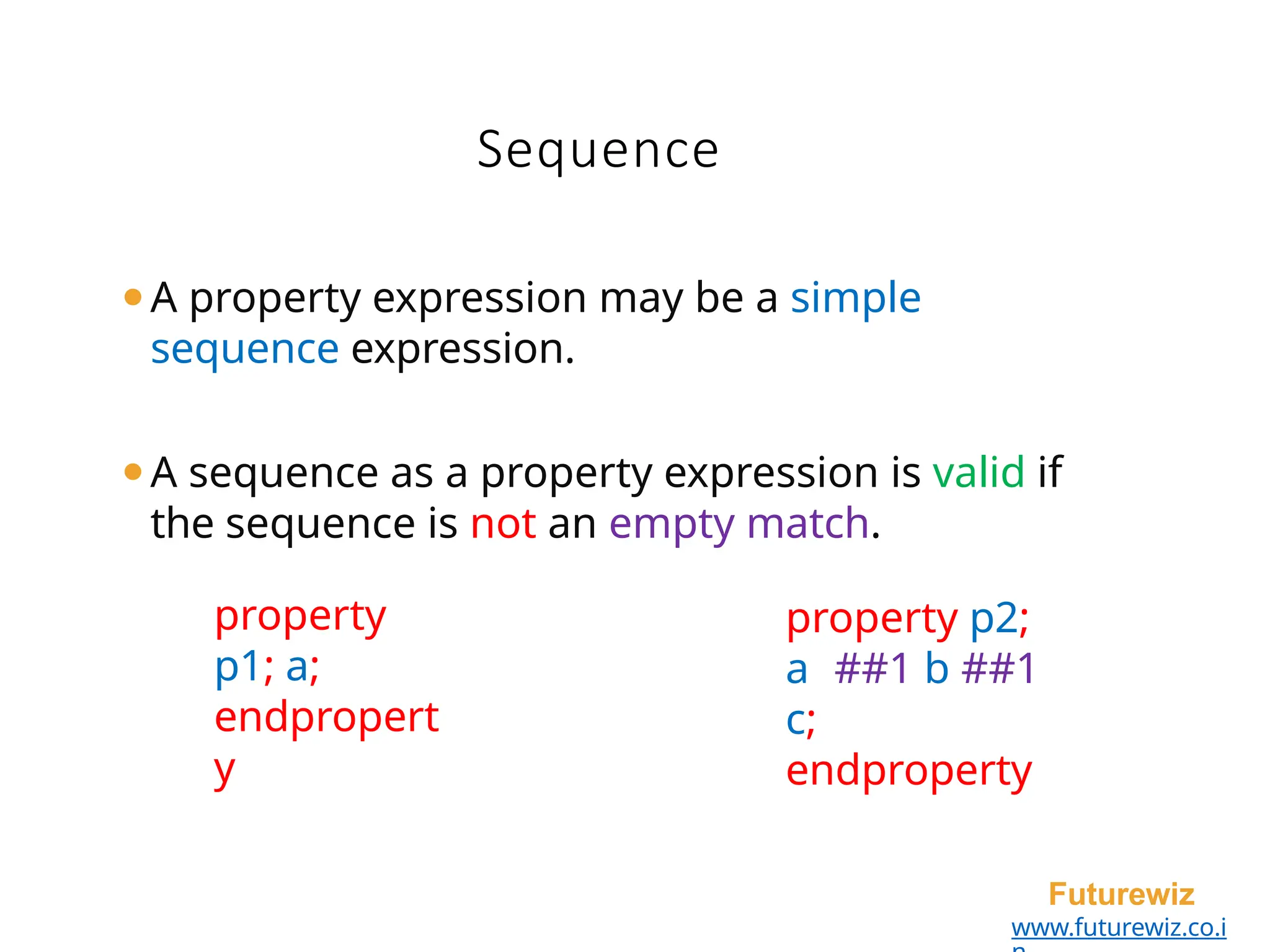 ⚫A property expression may be a simple
sequence expression.
⚫A sequence as a property expression is valid if
the sequence is not an empty match.
Futurewiz
www.futurewiz.co.i
Sequence
property p2;
a ##1 b ##1
c;
endproperty
property
p1; a;
endpropert
y
 