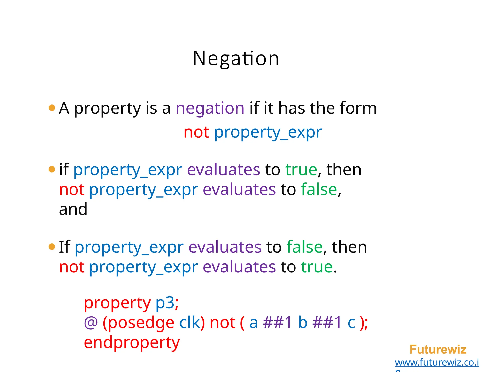 ⚫A property is a negation if it has the form
not property_expr
⚫if property_expr evaluates to true, then
not property_expr evaluates to false,
and
⚫If property_expr evaluates to false, then
not property_expr evaluates to true.
property p3;
@ (posedge clk) not ( a ##1 b ##1 c );
endproperty Futurewiz
www.futurewiz.co.i
Negation
 