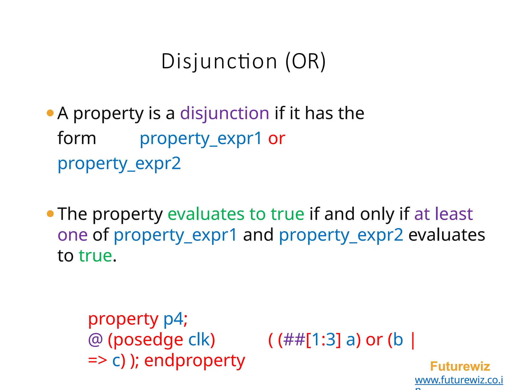 ⚫A property is a disjunction if it has the
form property_expr1 or
property_expr2
⚫The property evaluates to true if and only if at least
one of property_expr1 and property_expr2 evaluates
to true.
property p4;
@ (posedge clk) ( (##[1:3] a) or (b |
=> c) ); endproperty Futurewiz
www.futurewiz.co.i
Disjunction (OR)
 
