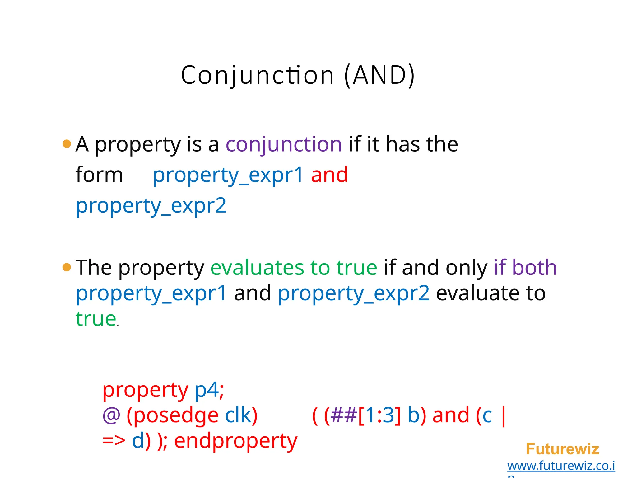 ⚫A property is a conjunction if it has the
form property_expr1 and
property_expr2
⚫The property evaluates to true if and only if both
property_expr1 and property_expr2 evaluate to
true.
property p4;
@ (posedge clk) ( (##[1:3] b) and (c |
=> d) ); endproperty Futurewiz
www.futurewiz.co.i
Conjunction (AND)
 
