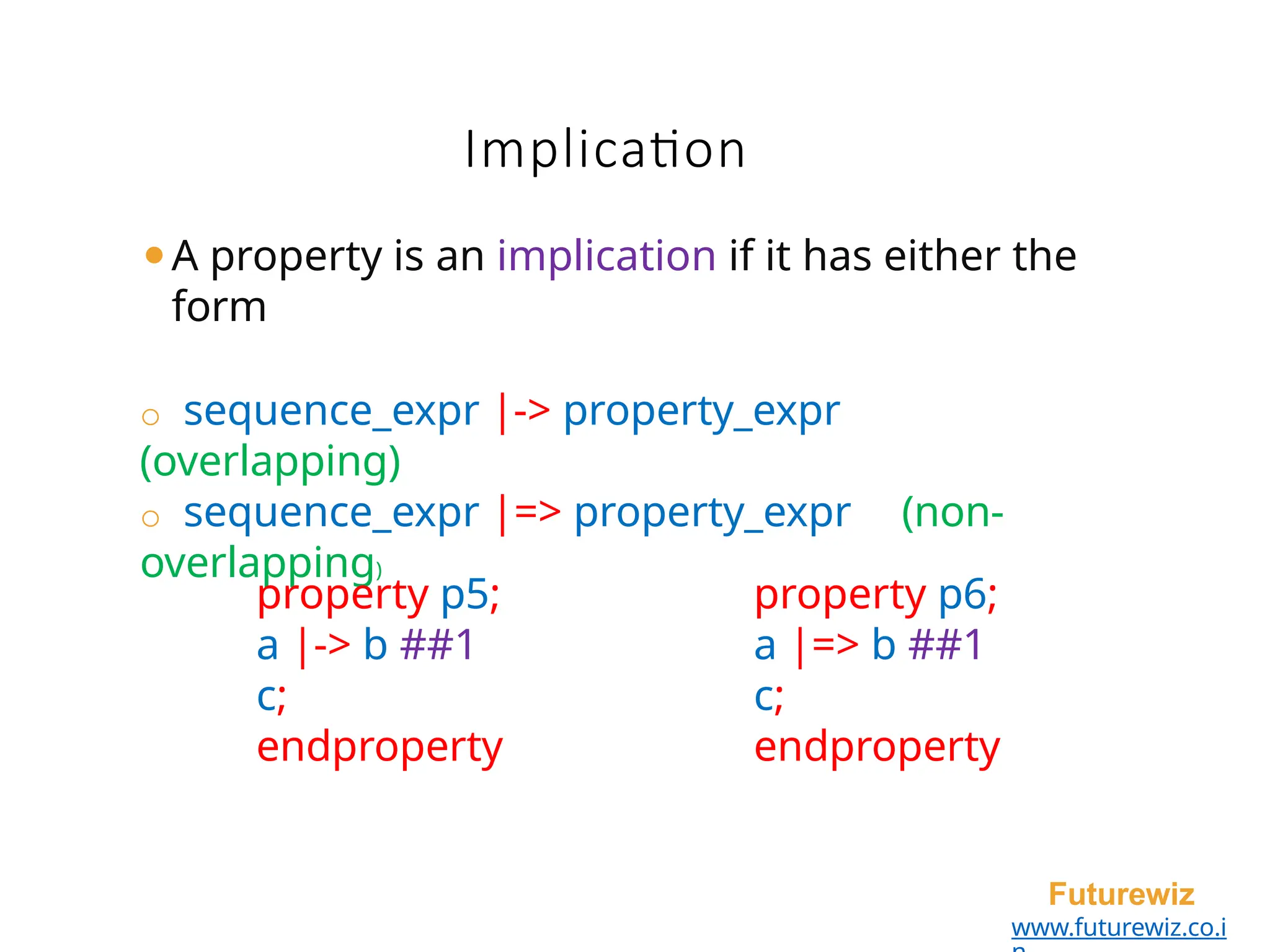 ⚫A property is an implication if it has either the
form
o sequence_expr |-> property_expr
(overlapping)
o sequence_expr |=> property_expr (non-
overlapping)
Futurewiz
www.futurewiz.co.i
Implication
property p5;
a |-> b ##1
c;
endproperty
property p6;
a |=> b ##1
c;
endproperty
 