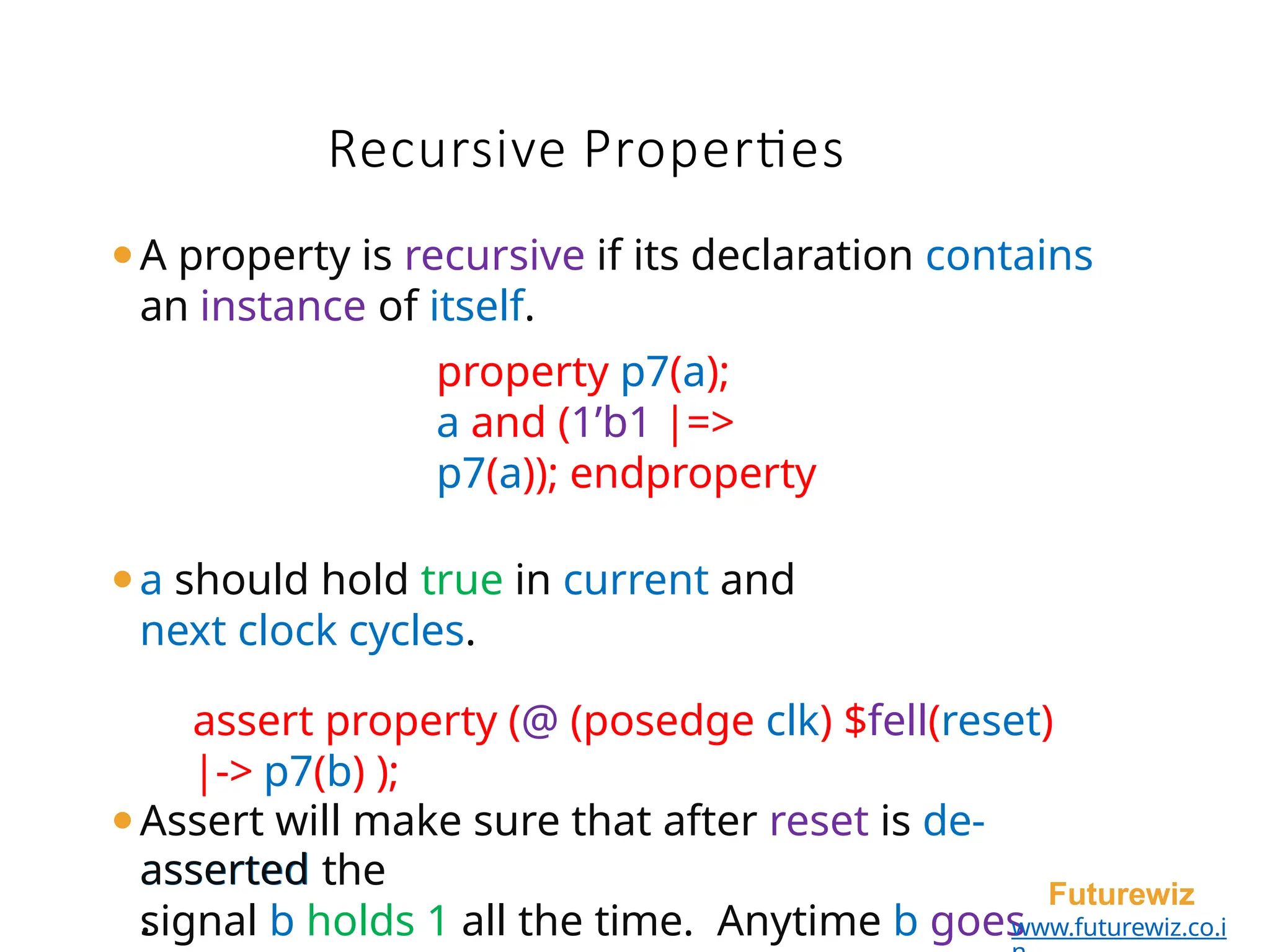 ⚫A property is recursive if its declaration contains
an instance of itself.
property p7(a);
a and (1’b1 |=>
p7(a)); endproperty
⚫a should hold true in current and
next clock cycles.
assert property (@ (posedge clk) $fell(reset)
|-> p7(b) );
⚫Assert will make sure that after reset is de-
asserted the
signal b holds 1 all the time. Anytime b goes
asserted
.
Futurewiz
www.futurewiz.co.i
Recursive Properties
 