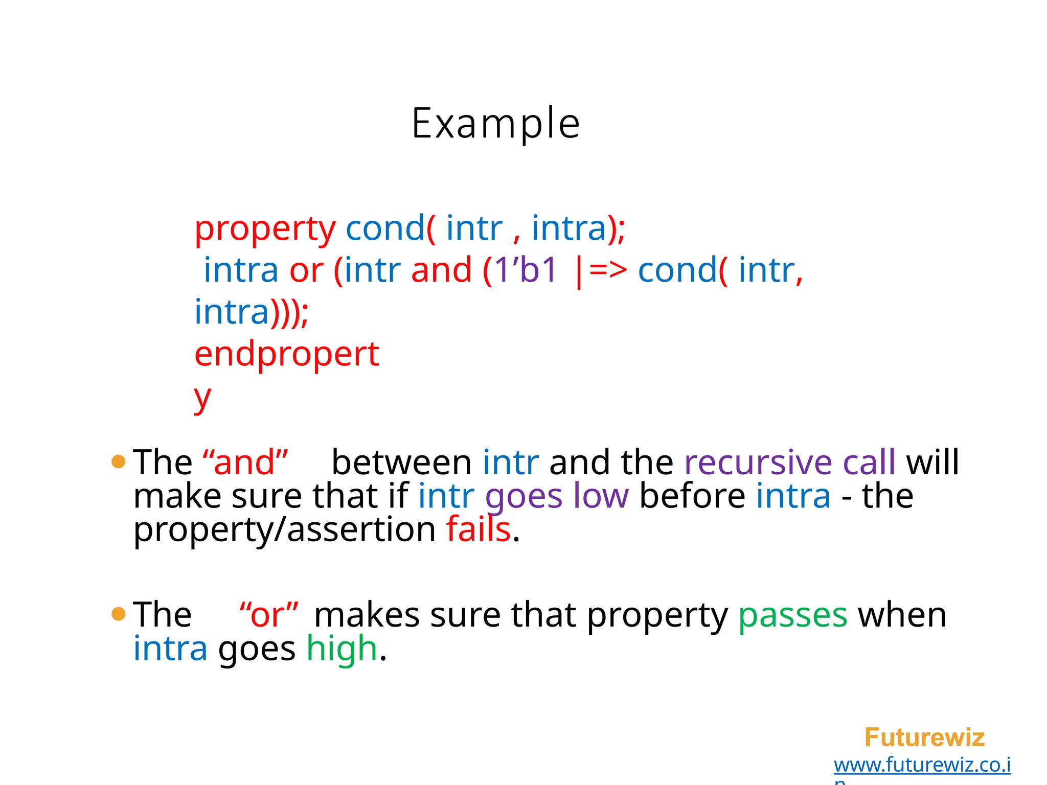 property cond( intr , intra);
intra or (intr and (1’b1 |=> cond( intr,
intra)));
endpropert
y
⚫The “and” between intr and the recursive call will
make sure that if intr goes low before intra - the
property/assertion fails.
⚫The “or” makes sure that property passes when
intra goes high.
Futurewiz
www.futurewiz.co.i
Example
 