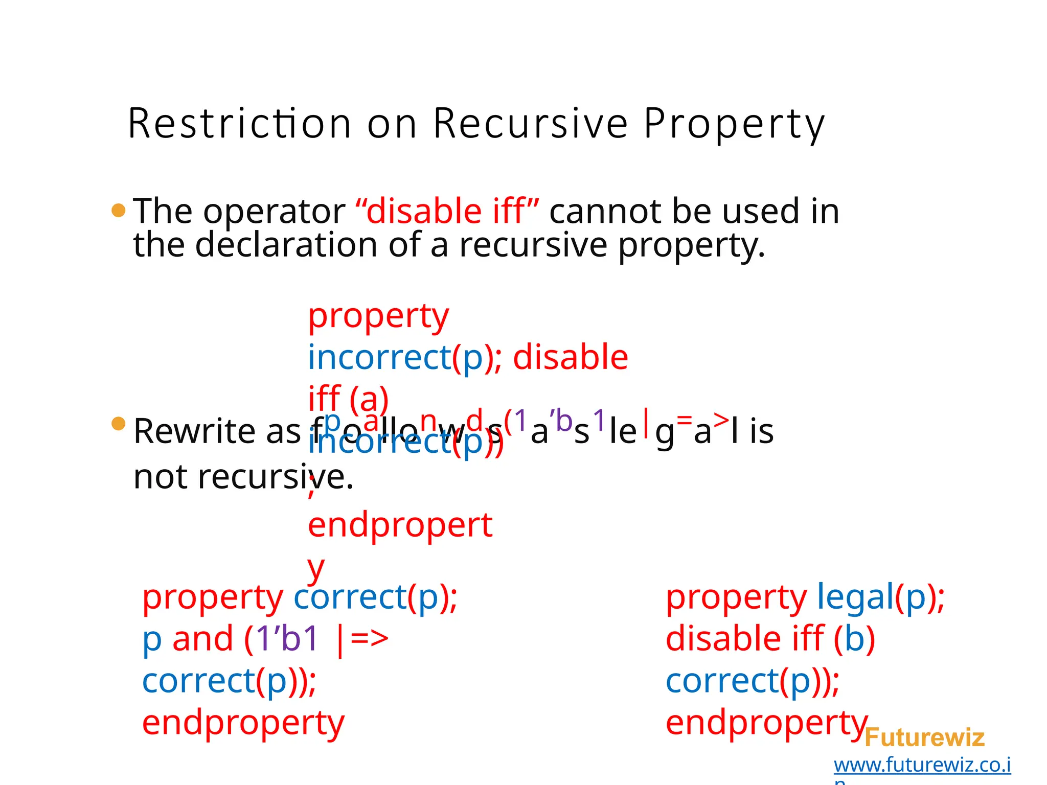 ⚫The operator “disable iff” cannot be used in
the declaration of a recursive property.
property
incorrect(p); disable
iff (a)
Futurewiz
www.futurewiz.co.i
⚫Rewrite as fpoallonwds(1a’bs1le|g=a>l is
not recursive.
Restriction on Recursive Property
incorrect(p))
;
endpropert
y
property correct(p);
p and (1’b1 |=>
correct(p));
endproperty
property legal(p);
disable iff (b)
correct(p));
endproperty
 