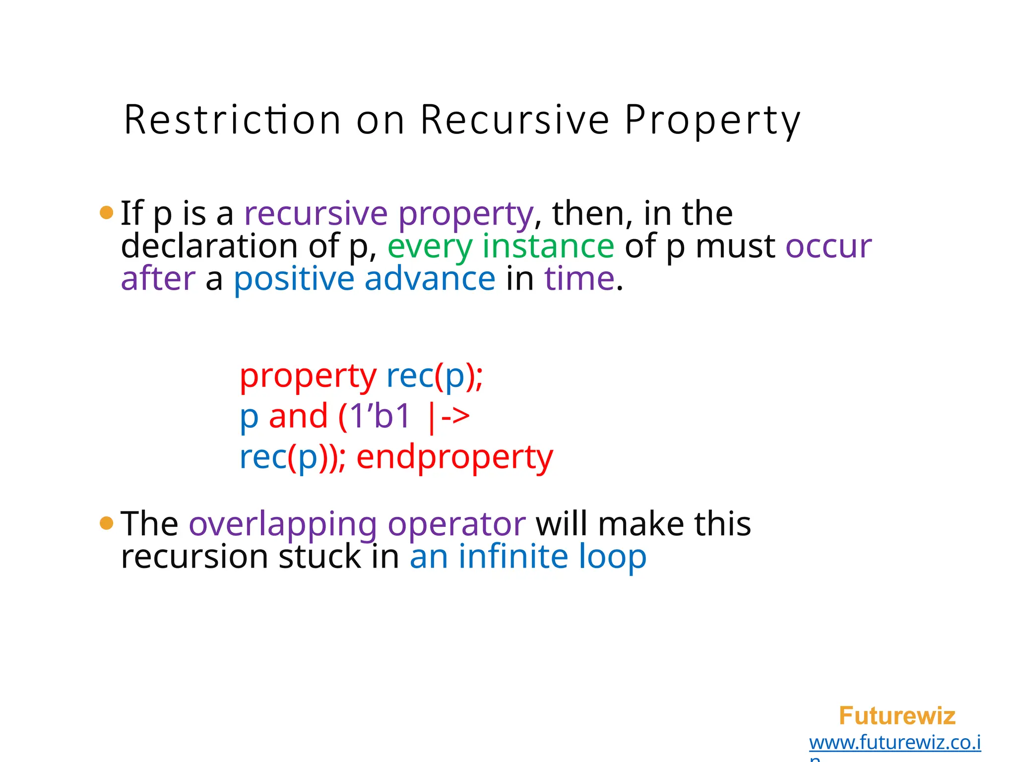 ⚫If p is a recursive property, then, in the
declaration of p, every instance of p must occur
after a positive advance in time.
property rec(p);
p and (1’b1 |->
rec(p)); endproperty
⚫The overlapping operator will make this
recursion stuck in an infinite loop
Futurewiz
www.futurewiz.co.i
Restriction on Recursive Property
 