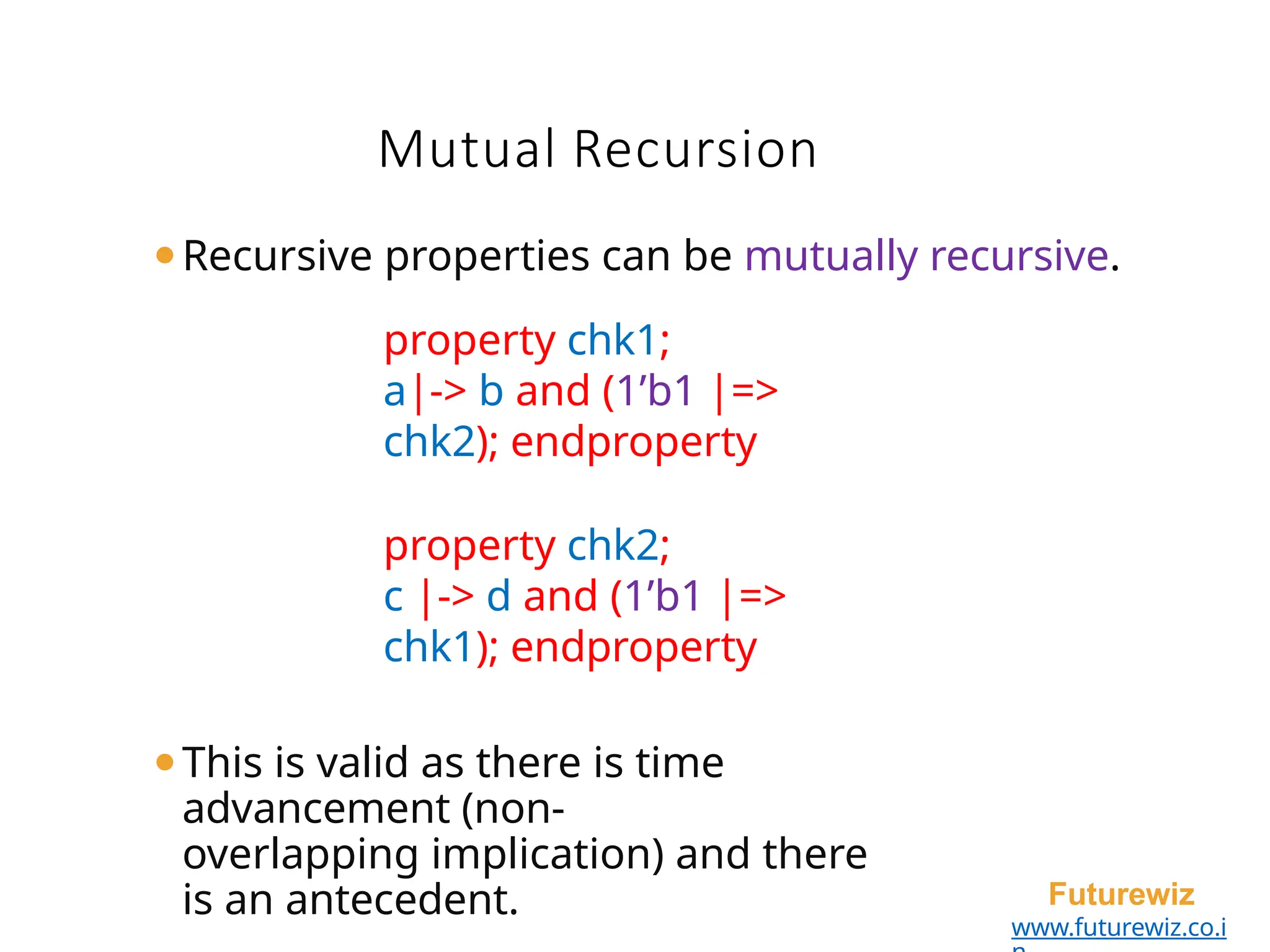 ⚫Recursive properties can be mutually recursive.
property chk1;
a|-> b and (1’b1 |=>
chk2); endproperty
property chk2;
c |-> d and (1’b1 |=>
chk1); endproperty
⚫This is valid as there is time
advancement (non-
overlapping implication) and there
is an antecedent. Futurewiz
www.futurewiz.co.i
Mutual Recursion
 