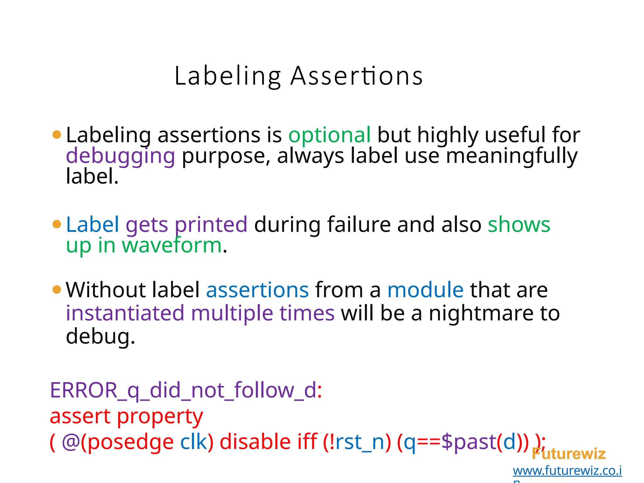 ⚫Labeling assertions is optional but highly useful for
debugging purpose, always label use meaningfully
label.
⚫Label gets printed during failure and also shows
up in waveform.
⚫Without label assertions from a module that are
instantiated multiple times will be a nightmare to
debug.
ERROR_q_did_not_follow_d:
assert property
( @(posedge clk) disable iff (!rst_n) (q==$past(d)) );
Futurewiz
www.futurewiz.co.i
Labeling Assertions
 