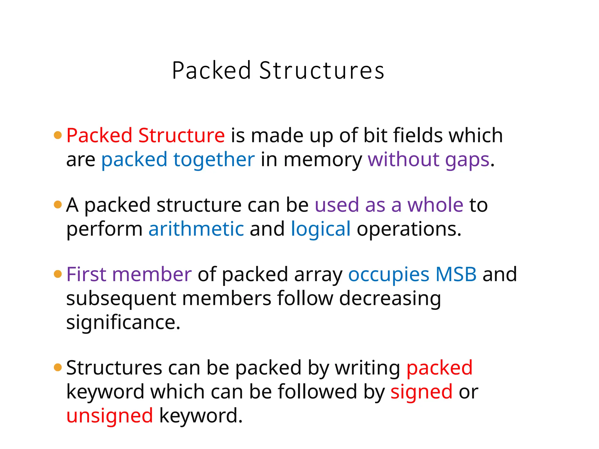Packed Structures
⚫Packed Structure is made up of bit fields which
are packed together in memory without gaps.
⚫A packed structure can be used as a whole to
perform arithmetic and logical operations.
⚫First member of packed array occupies MSB and
subsequent members follow decreasing
significance.
⚫Structures can be packed by writing packed
keyword which can be followed by signed or
unsigned keyword.
 