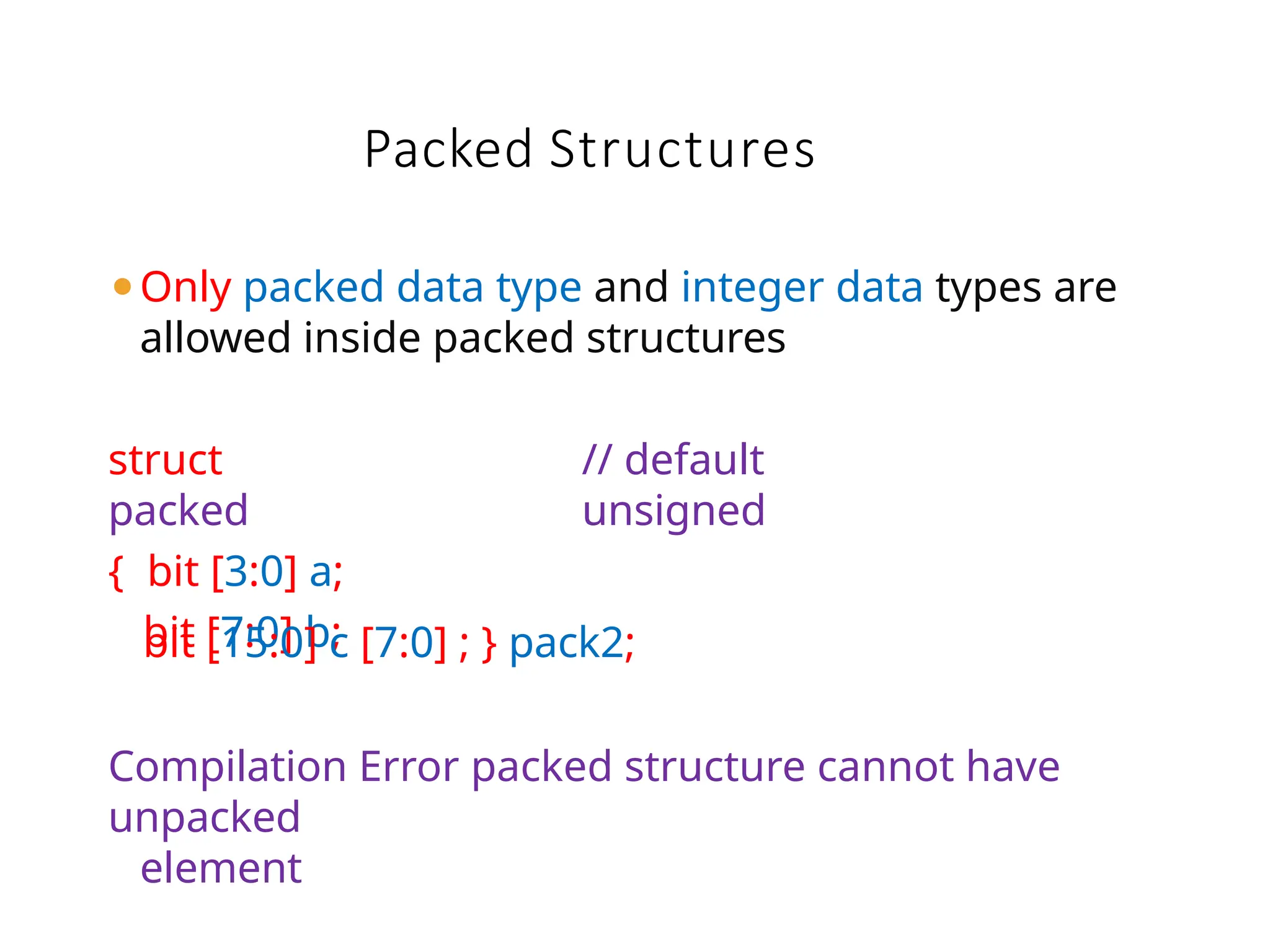 Packed Structures
⚫Only packed data type and integer data types are
allowed inside packed structures
struct
packed
{ bit [3:0] a;
bit [7:0] b;
// default
unsigned
bit [15:0] c [7:0] ; } pack2;
Compilation Error packed structure cannot have
unpacked
element
 