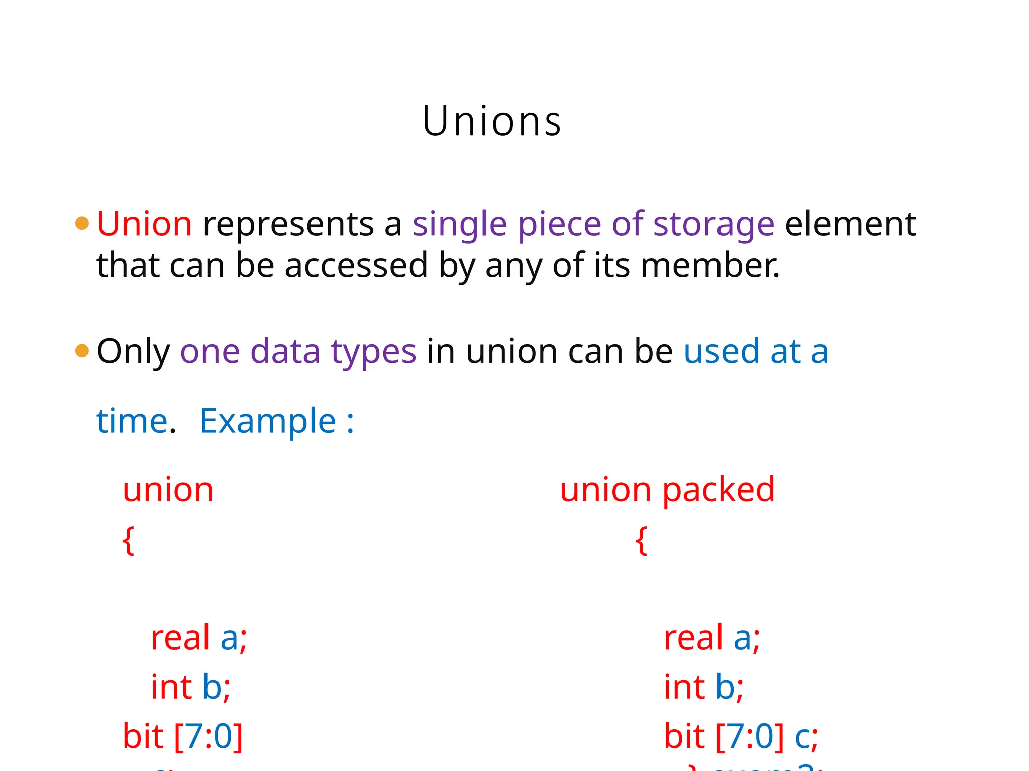 ⚫Union represents a single piece of storage element
that can be accessed by any of its member.
⚫Only one data types in union can be used at a
time. Example :
Unions
union
{
real a;
int b;
bit [7:0]
union packed
{
real a;
int b;
bit [7:0] c;
 