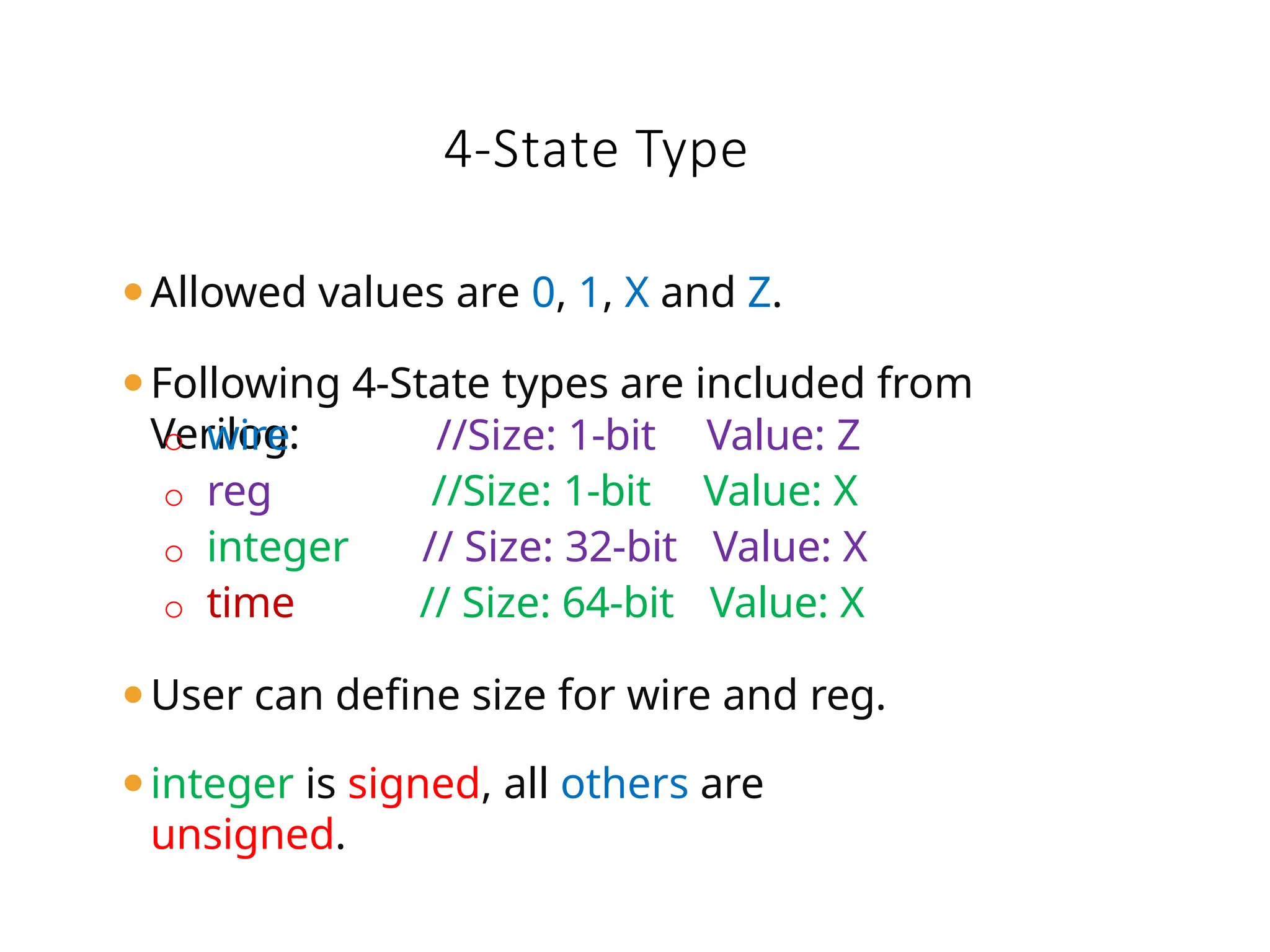 ⚫Allowed values are 0, 1, X and Z.
⚫Following 4-State types are included from
Verilog:
o wire //Size: 1-bit Value: Z
o reg //Size: 1-bit Value: X
o integer // Size: 32-bit Value: X
o time // Size: 64-bit Value: X
⚫User can define size for wire and reg.
⚫integer is signed, all others are
unsigned.
4-State Type
 